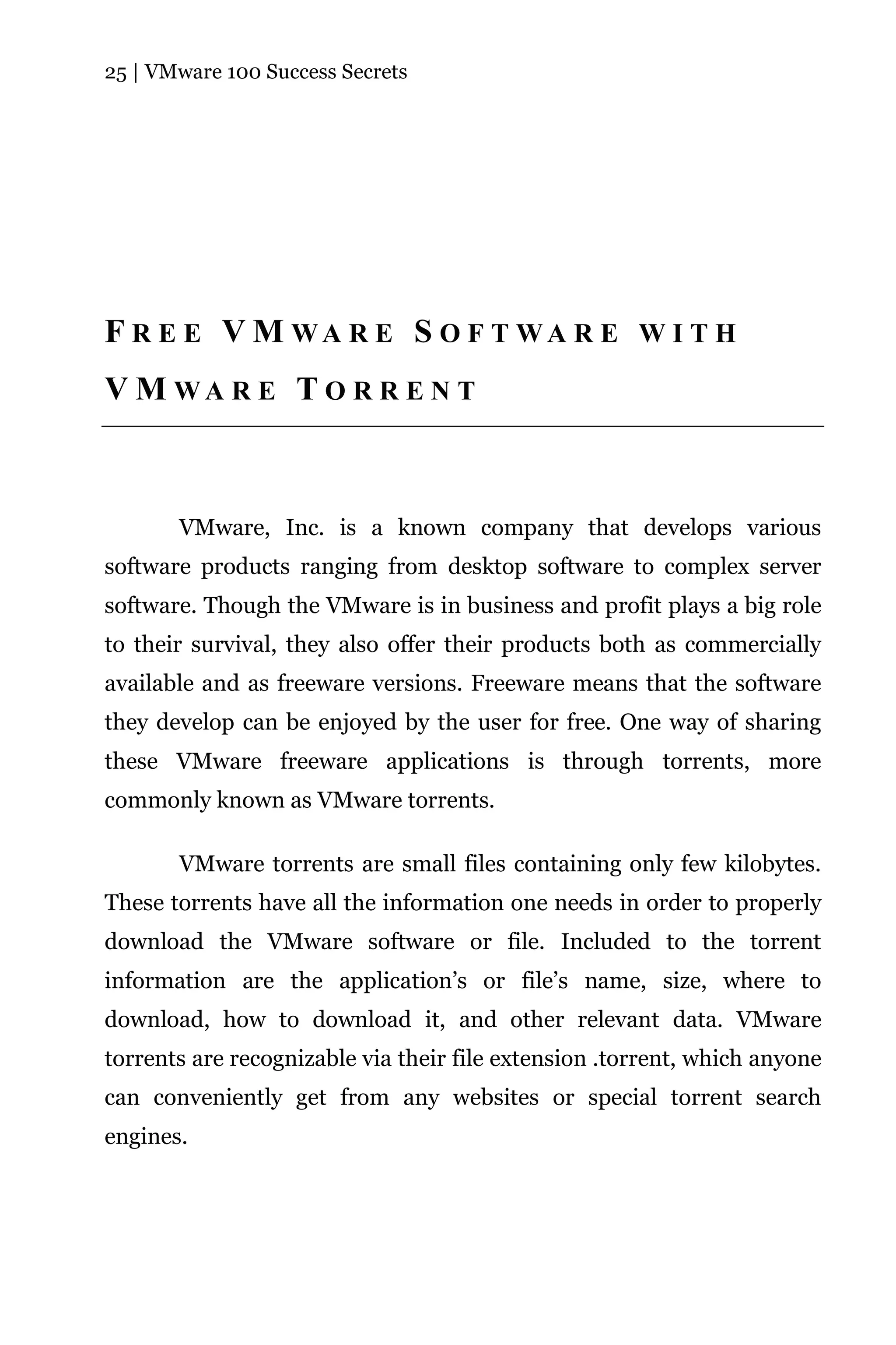 25 | VMware 100 Success Secrets




F R E E V M WA R E S O F T WA R E W I T H
V M WA R E T O R R E N T



       VMware, Inc. is a known company that develops various
software products ranging from desktop software to complex server
software. Though the VMware is in business and profit plays a big role
to their survival, they also offer their products both as commercially
available and as freeware versions. Freeware means that the software
they develop can be enjoyed by the user for free. One way of sharing
these VMware freeware applications is through torrents, more
commonly known as VMware torrents.

       VMware torrents are small files containing only few kilobytes.
These torrents have all the information one needs in order to properly
download the VMware software or file. Included to the torrent
information are the application’s or file’s name, size, where to
download, how to download it, and other relevant data. VMware
torrents are recognizable via their file extension .torrent, which anyone
can conveniently get from any websites or special torrent search
engines.
 