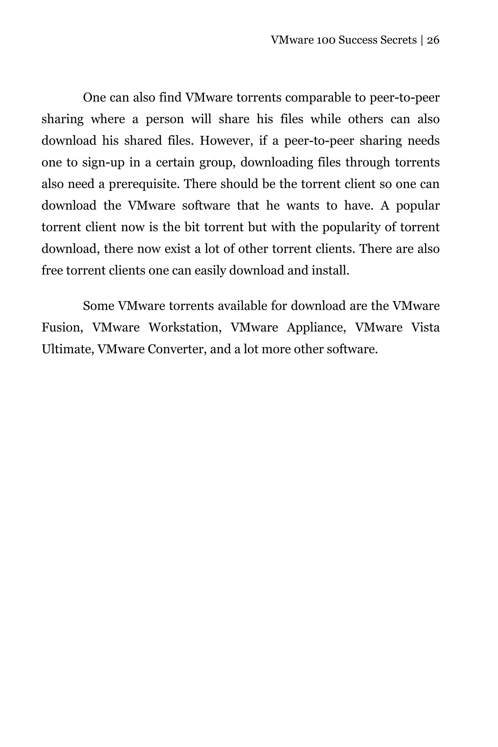 VMware 100 Success Secrets | 26




       One can also find VMware torrents comparable to peer-to-peer
sharing where a person will share his files while others can also
download his shared files. However, if a peer-to-peer sharing needs
one to sign-up in a certain group, downloading files through torrents
also need a prerequisite. There should be the torrent client so one can
download the VMware software that he wants to have. A popular
torrent client now is the bit torrent but with the popularity of torrent
download, there now exist a lot of other torrent clients. There are also
free torrent clients one can easily download and install.

       Some VMware torrents available for download are the VMware
Fusion, VMware Workstation, VMware Appliance, VMware Vista
Ultimate, VMware Converter, and a lot more other software.
 