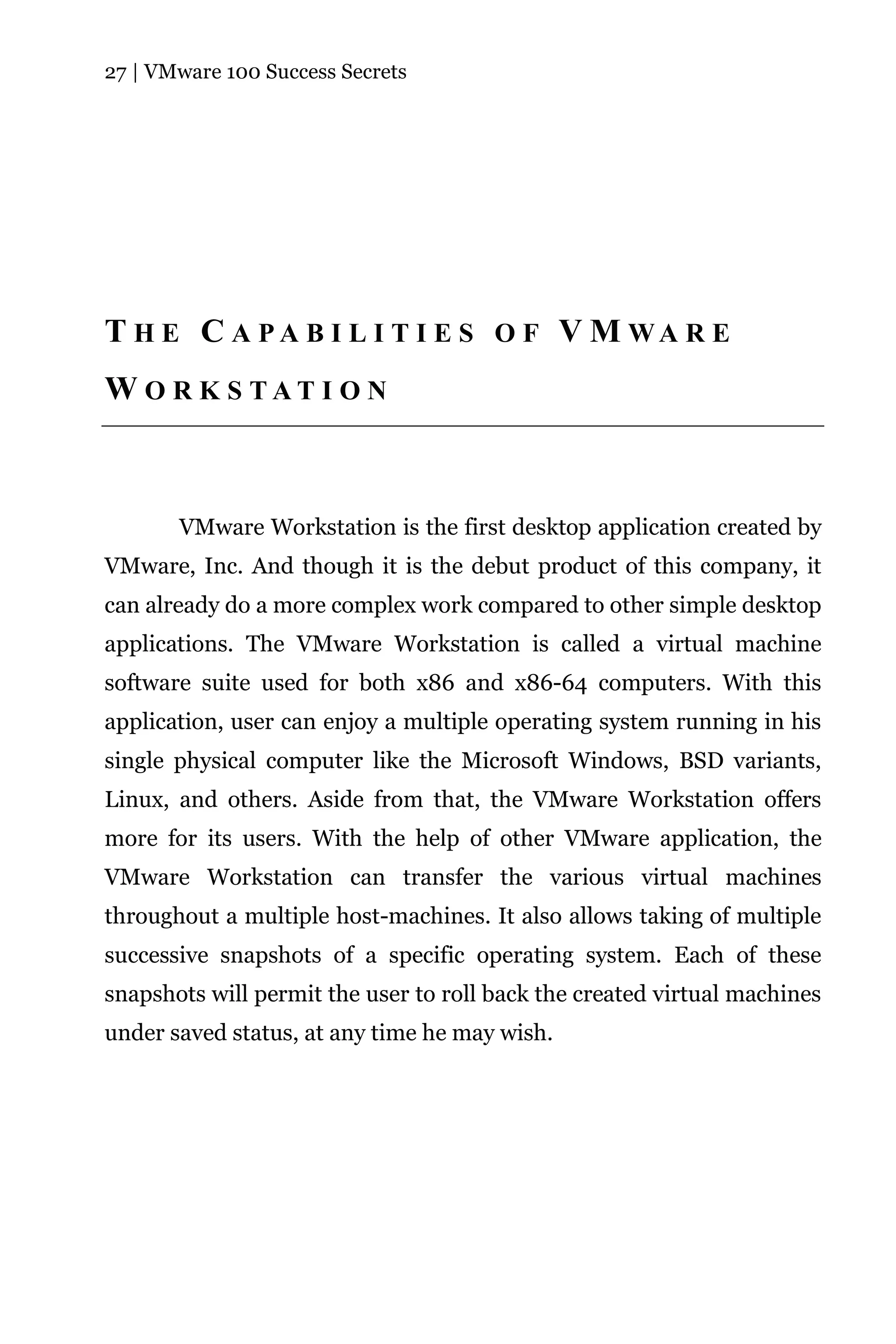 27 | VMware 100 Success Secrets




T H E C A PA B I L I T I E S O F V M WA R E
W O R K S TAT I O N



       VMware Workstation is the first desktop application created by
VMware, Inc. And though it is the debut product of this company, it
can already do a more complex work compared to other simple desktop
applications. The VMware Workstation is called a virtual machine
software suite used for both x86 and x86-64 computers. With this
application, user can enjoy a multiple operating system running in his
single physical computer like the Microsoft Windows, BSD variants,
Linux, and others. Aside from that, the VMware Workstation offers
more for its users. With the help of other VMware application, the
VMware Workstation can transfer the various virtual machines
throughout a multiple host-machines. It also allows taking of multiple
successive snapshots of a specific operating system. Each of these
snapshots will permit the user to roll back the created virtual machines
under saved status, at any time he may wish.
 
