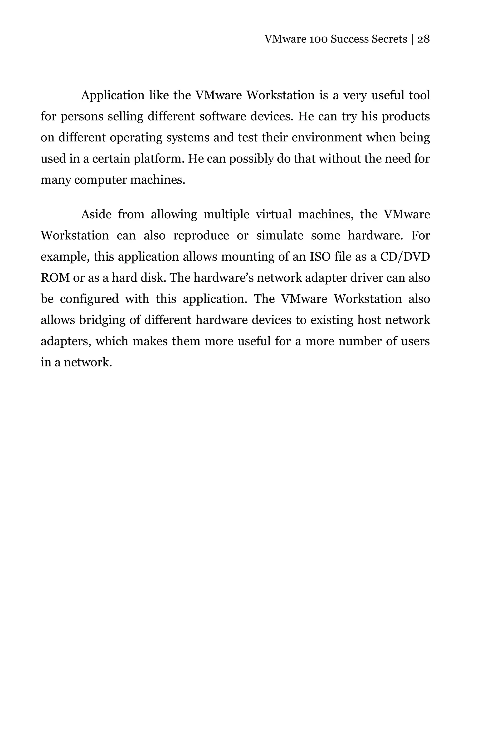 VMware 100 Success Secrets | 28




       Application like the VMware Workstation is a very useful tool
for persons selling different software devices. He can try his products
on different operating systems and test their environment when being
used in a certain platform. He can possibly do that without the need for
many computer machines.

       Aside from allowing multiple virtual machines, the VMware
Workstation can also reproduce or simulate some hardware. For
example, this application allows mounting of an ISO file as a CD/DVD
ROM or as a hard disk. The hardware’s network adapter driver can also
be configured with this application. The VMware Workstation also
allows bridging of different hardware devices to existing host network
adapters, which makes them more useful for a more number of users
in a network.
 