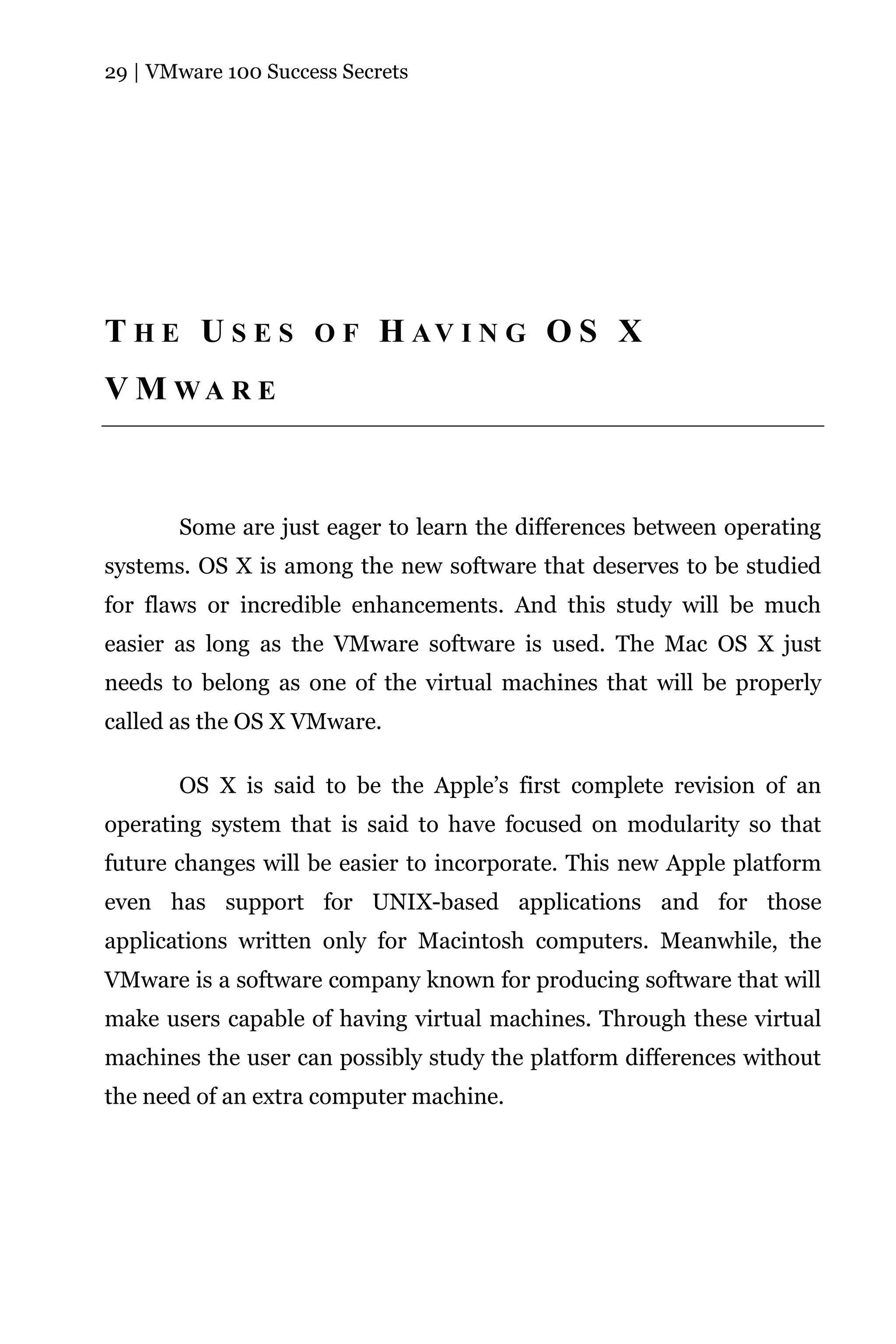 29 | VMware 100 Success Secrets




T H E U S E S O F H AV I N G O S X
V M WA R E



       Some are just eager to learn the differences between operating
systems. OS X is among the new software that deserves to be studied
for flaws or incredible enhancements. And this study will be much
easier as long as the VMware software is used. The Mac OS X just
needs to belong as one of the virtual machines that will be properly
called as the OS X VMware.

       OS X is said to be the Apple’s first complete revision of an
operating system that is said to have focused on modularity so that
future changes will be easier to incorporate. This new Apple platform
even has support for UNIX-based applications and for those
applications written only for Macintosh computers. Meanwhile, the
VMware is a software company known for producing software that will
make users capable of having virtual machines. Through these virtual
machines the user can possibly study the platform differences without
the need of an extra computer machine.
 