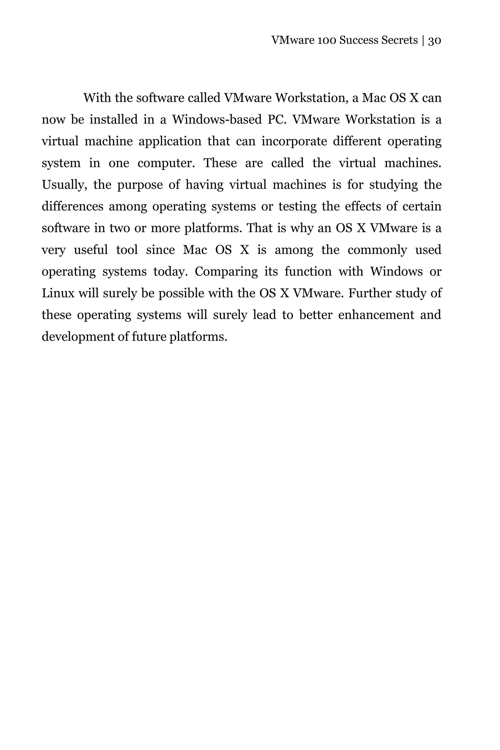 VMware 100 Success Secrets | 30




       With the software called VMware Workstation, a Mac OS X can
now be installed in a Windows-based PC. VMware Workstation is a
virtual machine application that can incorporate different operating
system in one computer. These are called the virtual machines.
Usually, the purpose of having virtual machines is for studying the
differences among operating systems or testing the effects of certain
software in two or more platforms. That is why an OS X VMware is a
very useful tool since Mac OS X is among the commonly used
operating systems today. Comparing its function with Windows or
Linux will surely be possible with the OS X VMware. Further study of
these operating systems will surely lead to better enhancement and
development of future platforms.
 