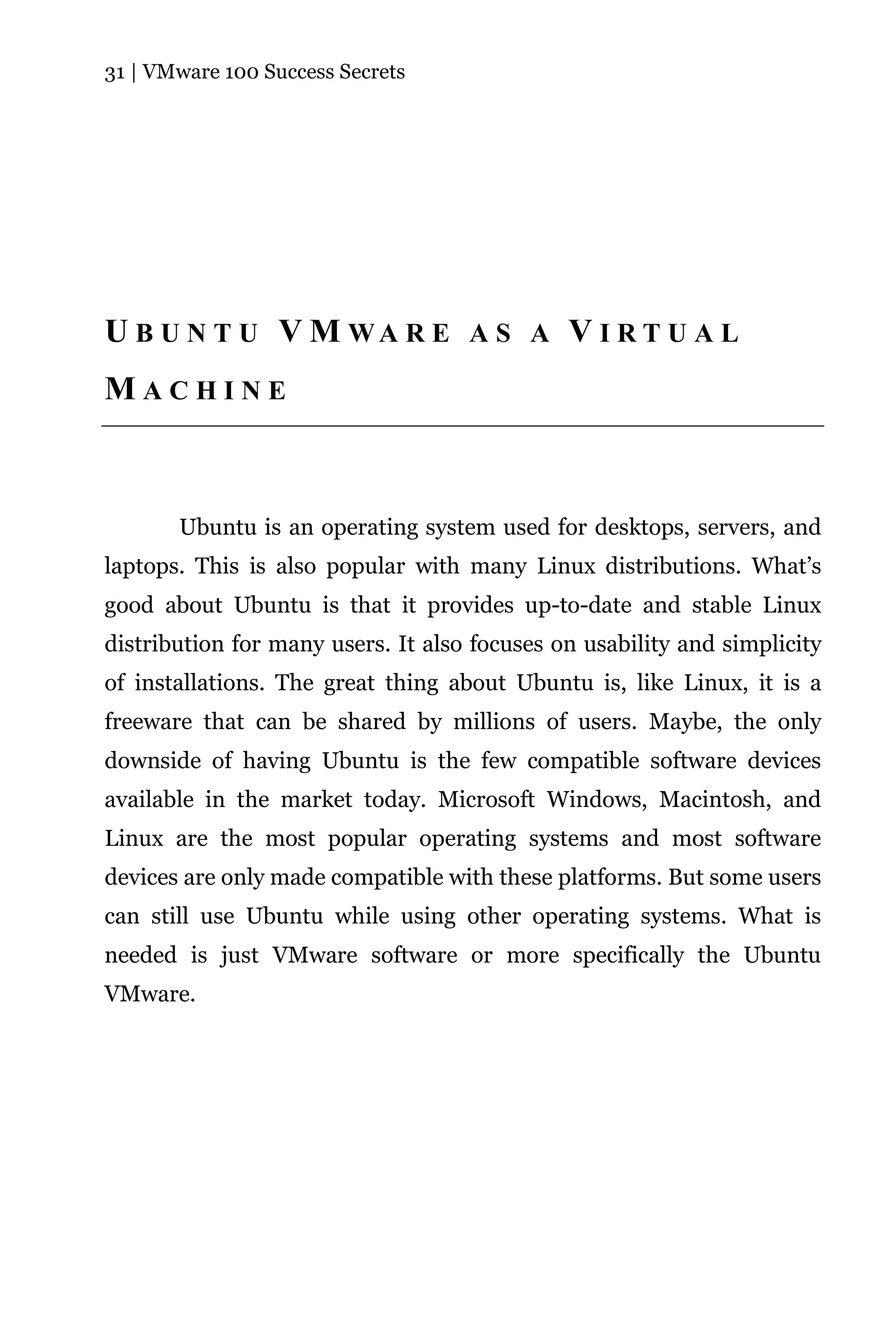 31 | VMware 100 Success Secrets




U B U N T U V M WA R E A S A V I R T U A L
MACHINE



       Ubuntu is an operating system used for desktops, servers, and
laptops. This is also popular with many Linux distributions. What’s
good about Ubuntu is that it provides up-to-date and stable Linux
distribution for many users. It also focuses on usability and simplicity
of installations. The great thing about Ubuntu is, like Linux, it is a
freeware that can be shared by millions of users. Maybe, the only
downside of having Ubuntu is the few compatible software devices
available in the market today. Microsoft Windows, Macintosh, and
Linux are the most popular operating systems and most software
devices are only made compatible with these platforms. But some users
can still use Ubuntu while using other operating systems. What is
needed is just VMware software or more specifically the Ubuntu
VMware.
 