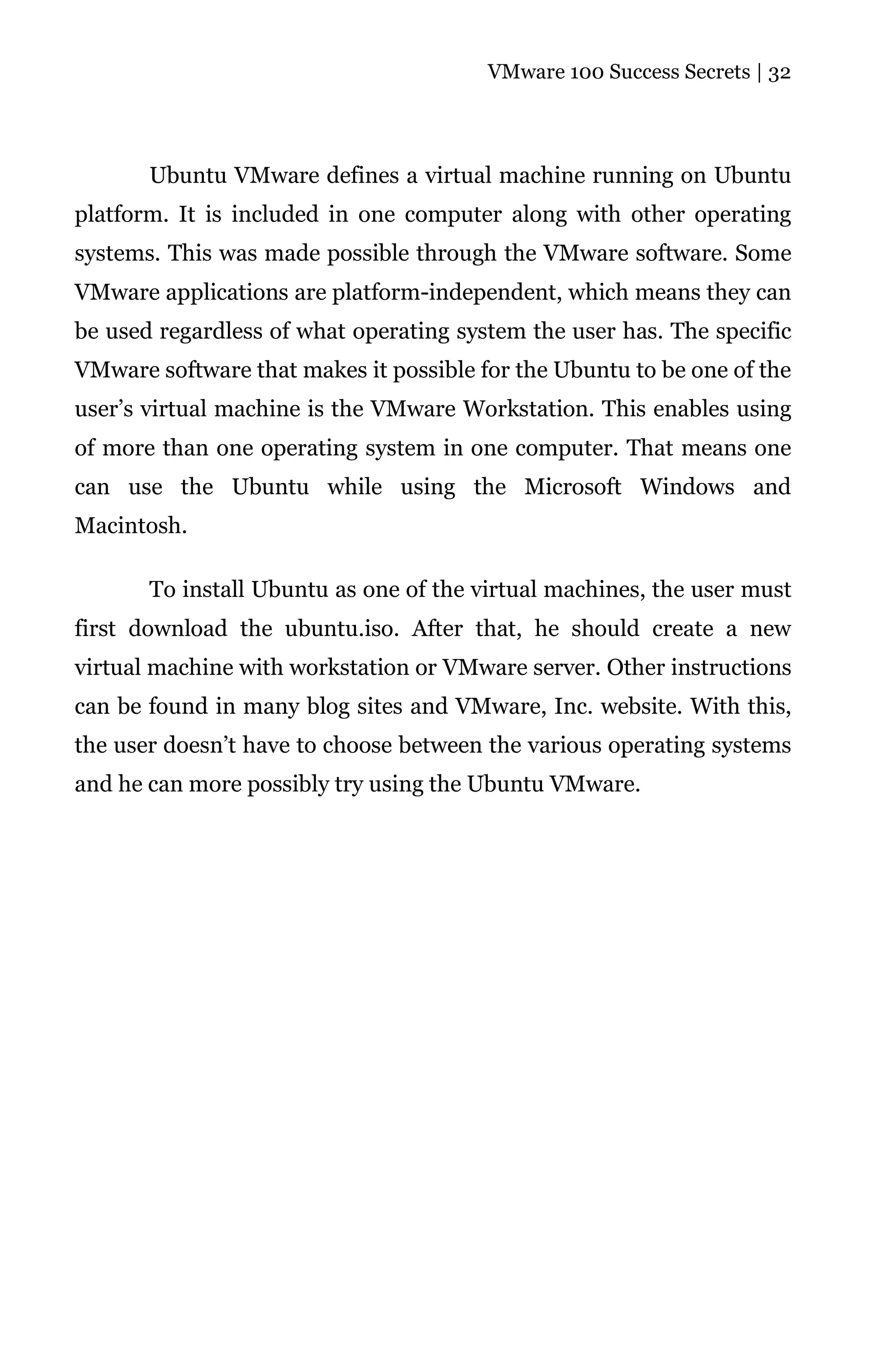VMware 100 Success Secrets | 32




       Ubuntu VMware defines a virtual machine running on Ubuntu
platform. It is included in one computer along with other operating
systems. This was made possible through the VMware software. Some
VMware applications are platform-independent, which means they can
be used regardless of what operating system the user has. The specific
VMware software that makes it possible for the Ubuntu to be one of the
user’s virtual machine is the VMware Workstation. This enables using
of more than one operating system in one computer. That means one
can use the Ubuntu while using the Microsoft Windows and
Macintosh.

       To install Ubuntu as one of the virtual machines, the user must
first download the ubuntu.iso. After that, he should create a new
virtual machine with workstation or VMware server. Other instructions
can be found in many blog sites and VMware, Inc. website. With this,
the user doesn’t have to choose between the various operating systems
and he can more possibly try using the Ubuntu VMware.
 
