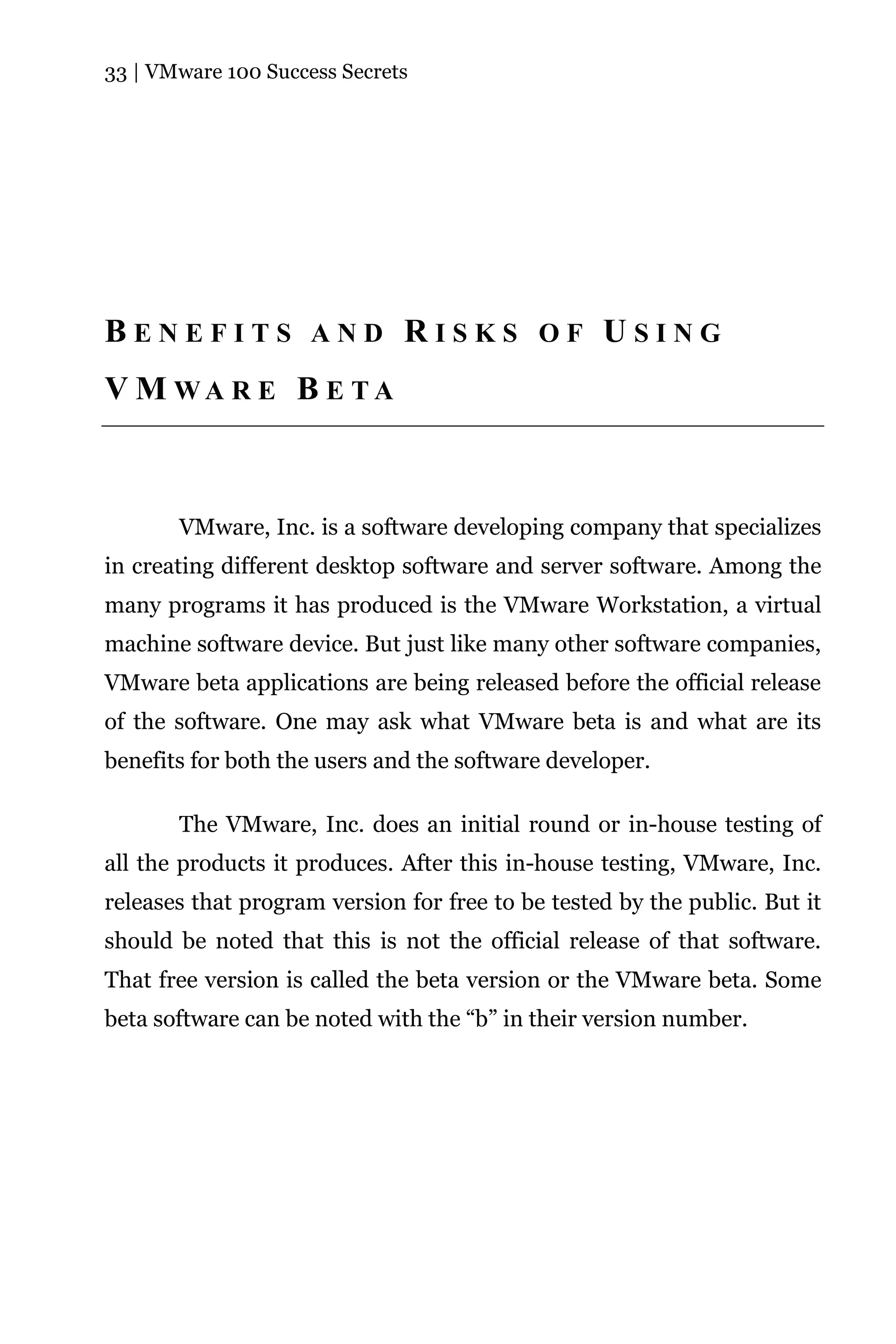 33 | VMware 100 Success Secrets




BENEFITS AND RISKS OF USING
V M WA R E B E TA



       VMware, Inc. is a software developing company that specializes
in creating different desktop software and server software. Among the
many programs it has produced is the VMware Workstation, a virtual
machine software device. But just like many other software companies,
VMware beta applications are being released before the official release
of the software. One may ask what VMware beta is and what are its
benefits for both the users and the software developer.

       The VMware, Inc. does an initial round or in-house testing of
all the products it produces. After this in-house testing, VMware, Inc.
releases that program version for free to be tested by the public. But it
should be noted that this is not the official release of that software.
That free version is called the beta version or the VMware beta. Some
beta software can be noted with the “b” in their version number.
 