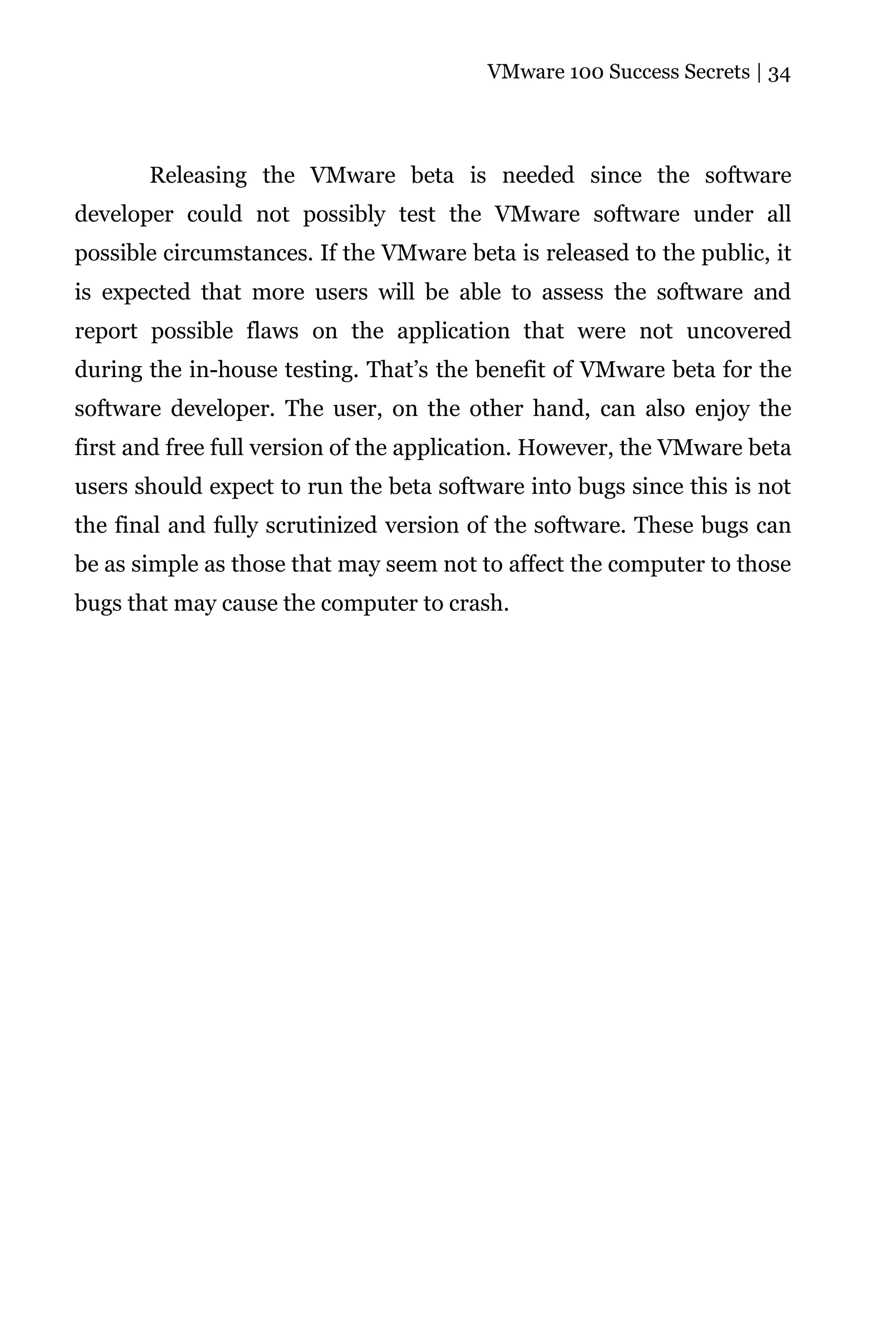 VMware 100 Success Secrets | 34




       Releasing the VMware beta is needed since the software
developer could not possibly test the VMware software under all
possible circumstances. If the VMware beta is released to the public, it
is expected that more users will be able to assess the software and
report possible flaws on the application that were not uncovered
during the in-house testing. That’s the benefit of VMware beta for the
software developer. The user, on the other hand, can also enjoy the
first and free full version of the application. However, the VMware beta
users should expect to run the beta software into bugs since this is not
the final and fully scrutinized version of the software. These bugs can
be as simple as those that may seem not to affect the computer to those
bugs that may cause the computer to crash.
 