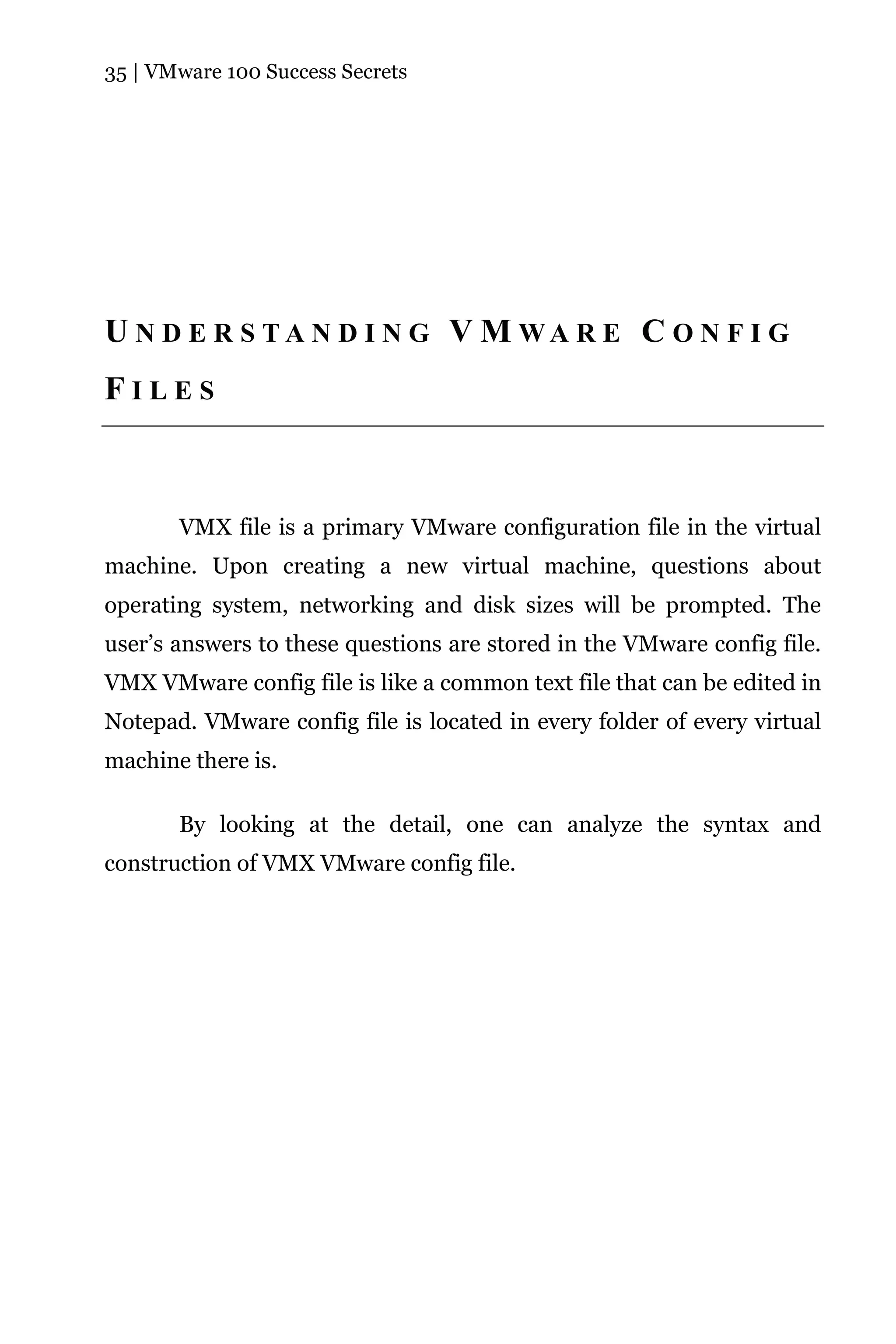 35 | VMware 100 Success Secrets




U N D E R S TA N D I N G V M WA R E C O N F I G
FILES



       VMX file is a primary VMware configuration file in the virtual
machine. Upon creating a new virtual machine, questions about
operating system, networking and disk sizes will be prompted. The
user’s answers to these questions are stored in the VMware config file.
VMX VMware config file is like a common text file that can be edited in
Notepad. VMware config file is located in every folder of every virtual
machine there is.

       By looking at the detail, one can analyze the syntax and
construction of VMX VMware config file.
 