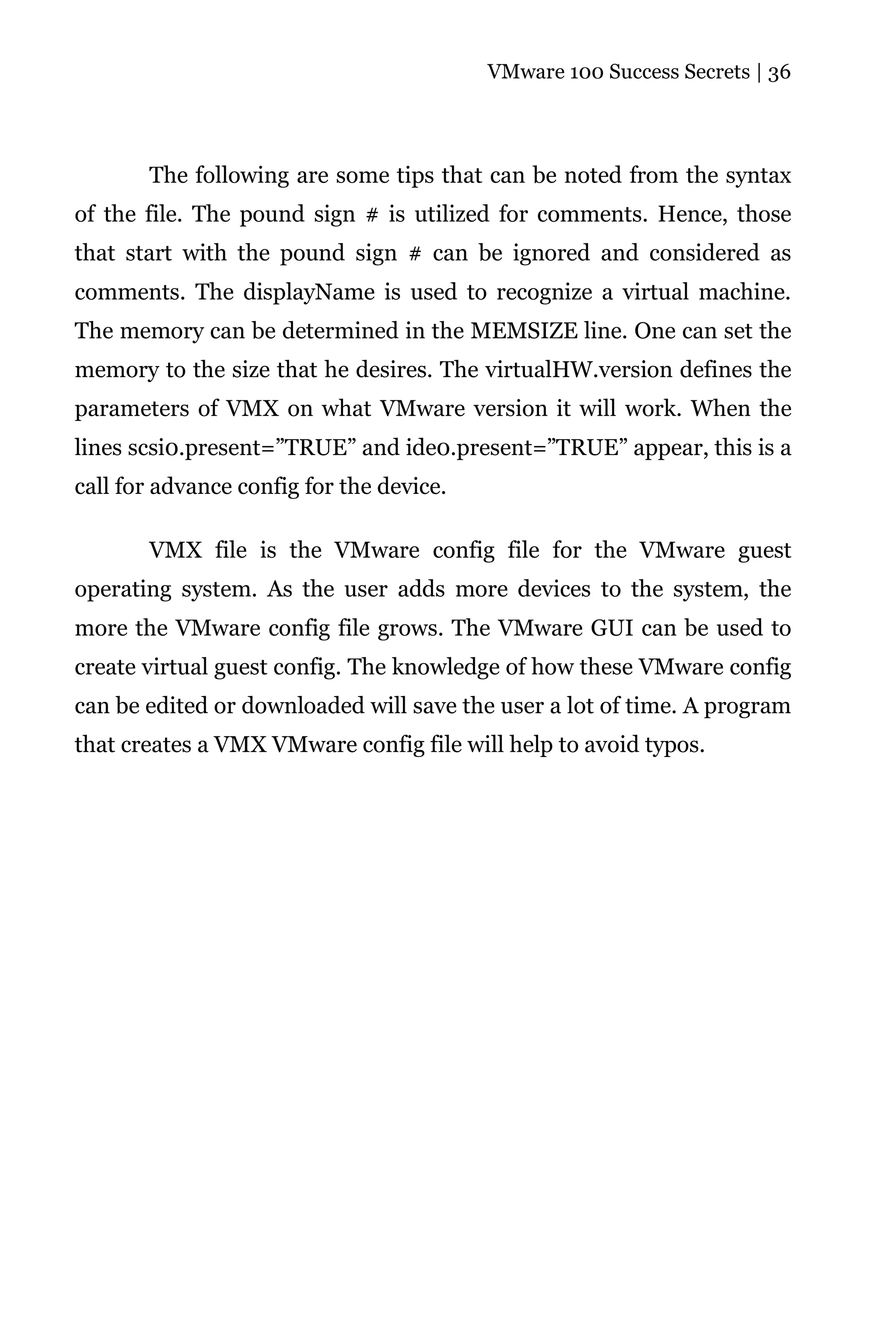 VMware 100 Success Secrets | 36




       The following are some tips that can be noted from the syntax
of the file. The pound sign # is utilized for comments. Hence, those
that start with the pound sign # can be ignored and considered as
comments. The displayName is used to recognize a virtual machine.
The memory can be determined in the MEMSIZE line. One can set the
memory to the size that he desires. The virtualHW.version defines the
parameters of VMX on what VMware version it will work. When the
lines scsi0.present=”TRUE” and ide0.present=”TRUE” appear, this is a
call for advance config for the device.

       VMX file is the VMware config file for the VMware guest
operating system. As the user adds more devices to the system, the
more the VMware config file grows. The VMware GUI can be used to
create virtual guest config. The knowledge of how these VMware config
can be edited or downloaded will save the user a lot of time. A program
that creates a VMX VMware config file will help to avoid typos.
 