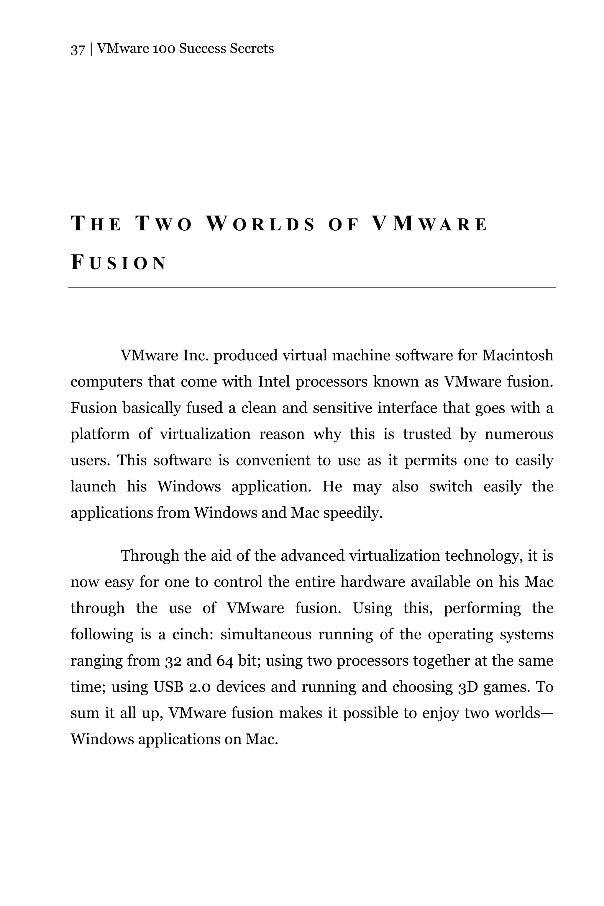 37 | VMware 100 Success Secrets




T H E T W O W O R L D S O F V M WA R E
FUSION



       VMware Inc. produced virtual machine software for Macintosh
computers that come with Intel processors known as VMware fusion.
Fusion basically fused a clean and sensitive interface that goes with a
platform of virtualization reason why this is trusted by numerous
users. This software is convenient to use as it permits one to easily
launch his Windows application. He may also switch easily the
applications from Windows and Mac speedily.

       Through the aid of the advanced virtualization technology, it is
now easy for one to control the entire hardware available on his Mac
through the use of VMware fusion. Using this, performing the
following is a cinch: simultaneous running of the operating systems
ranging from 32 and 64 bit; using two processors together at the same
time; using USB 2.0 devices and running and choosing 3D games. To
sum it all up, VMware fusion makes it possible to enjoy two worlds—
Windows applications on Mac.
 