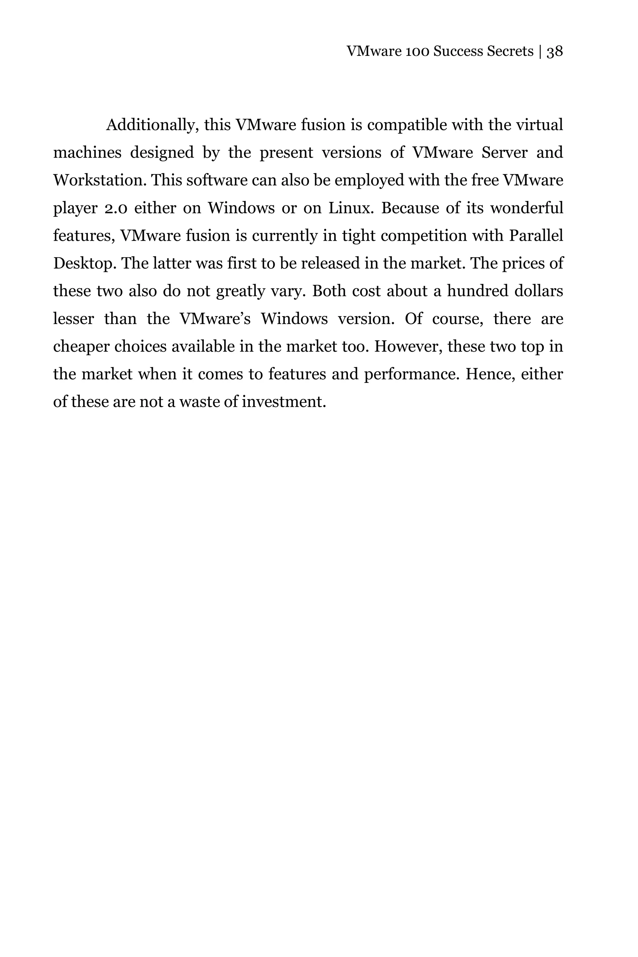 VMware 100 Success Secrets | 38




       Additionally, this VMware fusion is compatible with the virtual
machines designed by the present versions of VMware Server and
Workstation. This software can also be employed with the free VMware
player 2.0 either on Windows or on Linux. Because of its wonderful
features, VMware fusion is currently in tight competition with Parallel
Desktop. The latter was first to be released in the market. The prices of
these two also do not greatly vary. Both cost about a hundred dollars
lesser than the VMware’s Windows version. Of course, there are
cheaper choices available in the market too. However, these two top in
the market when it comes to features and performance. Hence, either
of these are not a waste of investment.
 