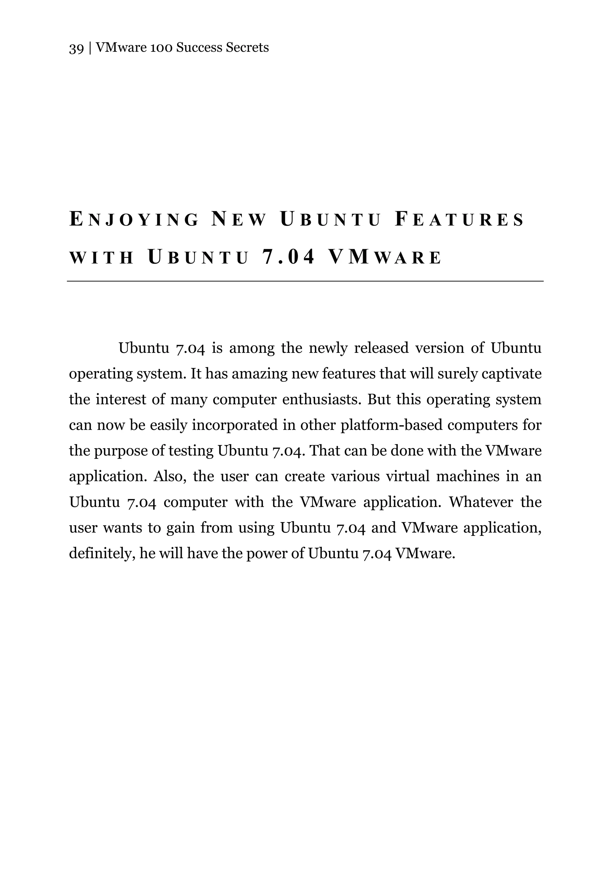 39 | VMware 100 Success Secrets




E N J O Y I N G N E W U B U N T U F E AT U R E S
WITH        U B U N T U 7 . 0 4 V M WA R E



       Ubuntu 7.04 is among the newly released version of Ubuntu
operating system. It has amazing new features that will surely captivate
the interest of many computer enthusiasts. But this operating system
can now be easily incorporated in other platform-based computers for
the purpose of testing Ubuntu 7.04. That can be done with the VMware
application. Also, the user can create various virtual machines in an
Ubuntu 7.04 computer with the VMware application. Whatever the
user wants to gain from using Ubuntu 7.04 and VMware application,
definitely, he will have the power of Ubuntu 7.04 VMware.
 