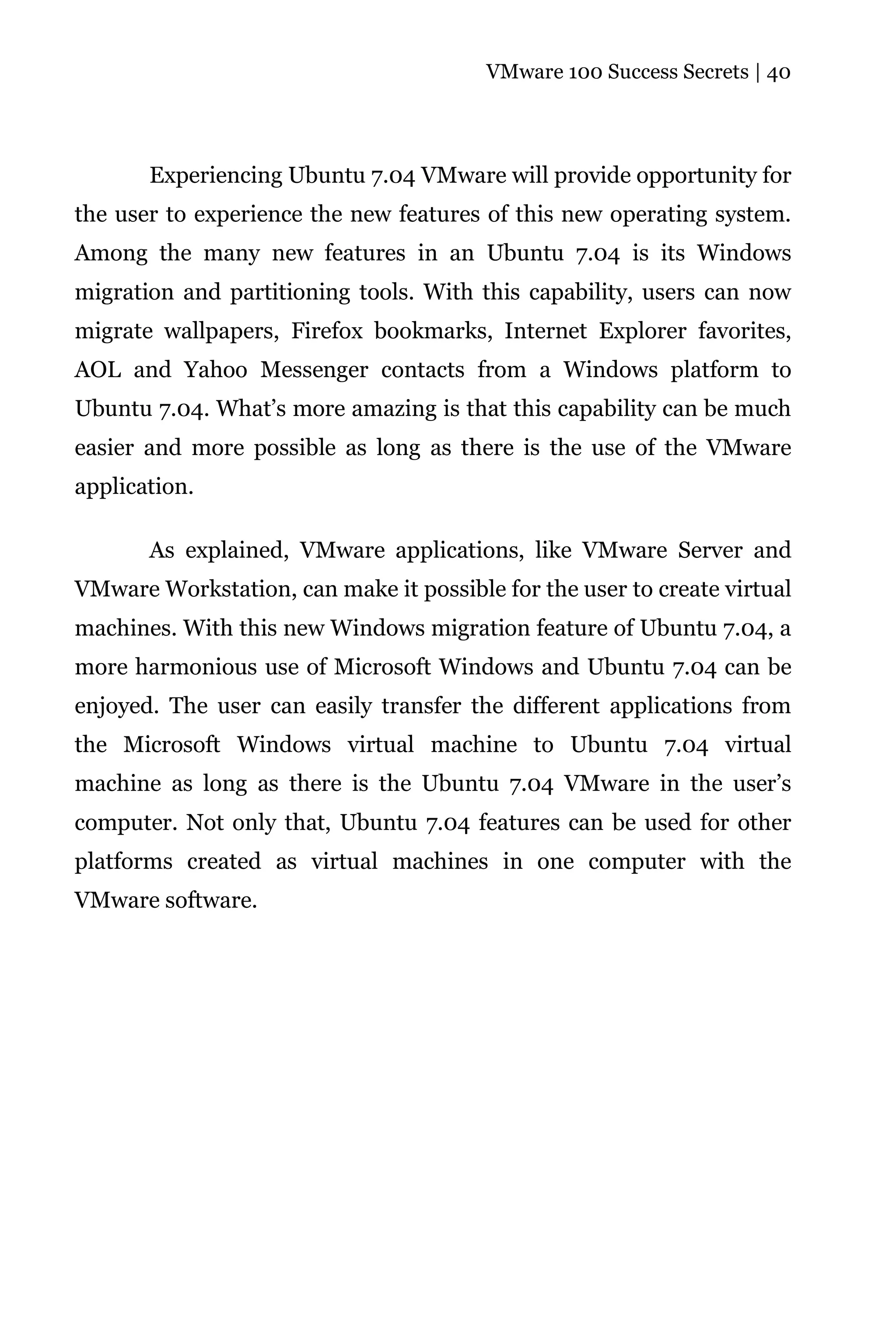 VMware 100 Success Secrets | 40




       Experiencing Ubuntu 7.04 VMware will provide opportunity for
the user to experience the new features of this new operating system.
Among the many new features in an Ubuntu 7.04 is its Windows
migration and partitioning tools. With this capability, users can now
migrate wallpapers, Firefox bookmarks, Internet Explorer favorites,
AOL and Yahoo Messenger contacts from a Windows platform to
Ubuntu 7.04. What’s more amazing is that this capability can be much
easier and more possible as long as there is the use of the VMware
application.

       As explained, VMware applications, like VMware Server and
VMware Workstation, can make it possible for the user to create virtual
machines. With this new Windows migration feature of Ubuntu 7.04, a
more harmonious use of Microsoft Windows and Ubuntu 7.04 can be
enjoyed. The user can easily transfer the different applications from
the Microsoft Windows virtual machine to Ubuntu 7.04 virtual
machine as long as there is the Ubuntu 7.04 VMware in the user’s
computer. Not only that, Ubuntu 7.04 features can be used for other
platforms created as virtual machines in one computer with the
VMware software.
 