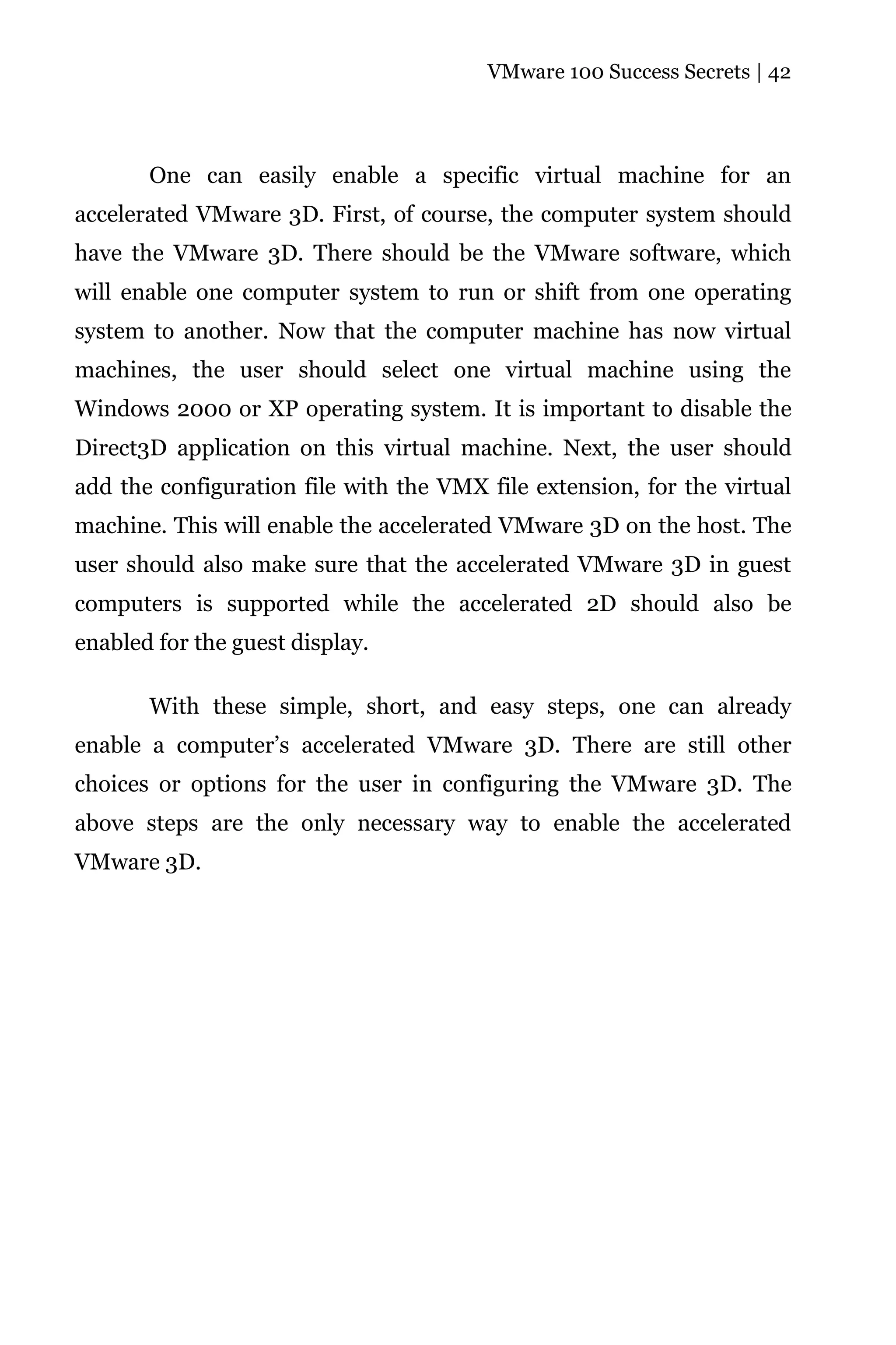 VMware 100 Success Secrets | 42




       One can easily enable a specific virtual machine for an
accelerated VMware 3D. First, of course, the computer system should
have the VMware 3D. There should be the VMware software, which
will enable one computer system to run or shift from one operating
system to another. Now that the computer machine has now virtual
machines, the user should select one virtual machine using the
Windows 2000 or XP operating system. It is important to disable the
Direct3D application on this virtual machine. Next, the user should
add the configuration file with the VMX file extension, for the virtual
machine. This will enable the accelerated VMware 3D on the host. The
user should also make sure that the accelerated VMware 3D in guest
computers is supported while the accelerated 2D should also be
enabled for the guest display.

       With these simple, short, and easy steps, one can already
enable a computer’s accelerated VMware 3D. There are still other
choices or options for the user in configuring the VMware 3D. The
above steps are the only necessary way to enable the accelerated
VMware 3D.
 