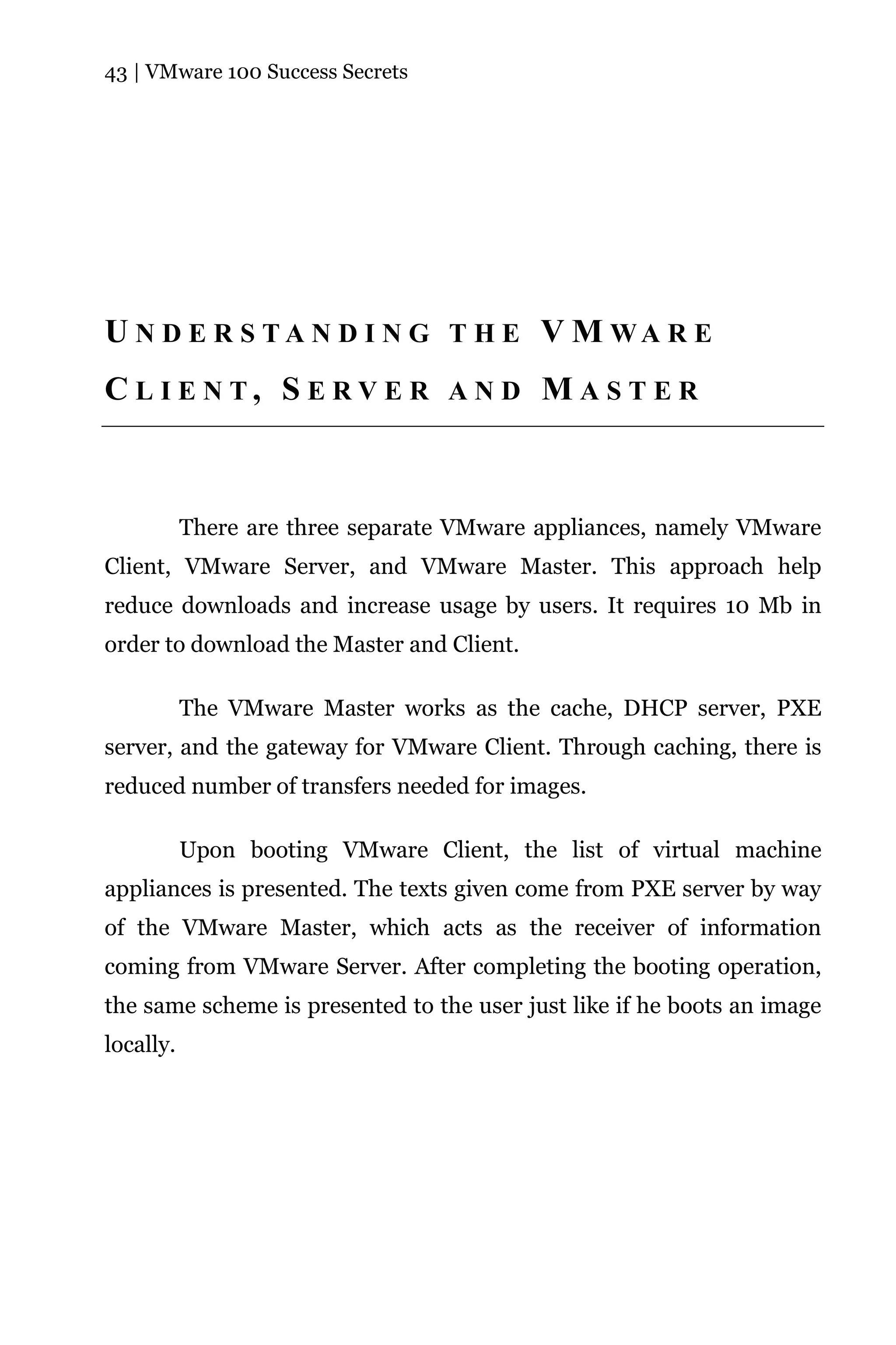 43 | VMware 100 Success Secrets




U N D E R S T A N D I N G T H E V M WA R E
C L I E N T, S E RV E R A N D M A S T E R



           There are three separate VMware appliances, namely VMware
Client, VMware Server, and VMware Master. This approach help
reduce downloads and increase usage by users. It requires 10 Mb in
order to download the Master and Client.

           The VMware Master works as the cache, DHCP server, PXE
server, and the gateway for VMware Client. Through caching, there is
reduced number of transfers needed for images.

           Upon booting VMware Client, the list of virtual machine
appliances is presented. The texts given come from PXE server by way
of the VMware Master, which acts as the receiver of information
coming from VMware Server. After completing the booting operation,
the same scheme is presented to the user just like if he boots an image
locally.
 
