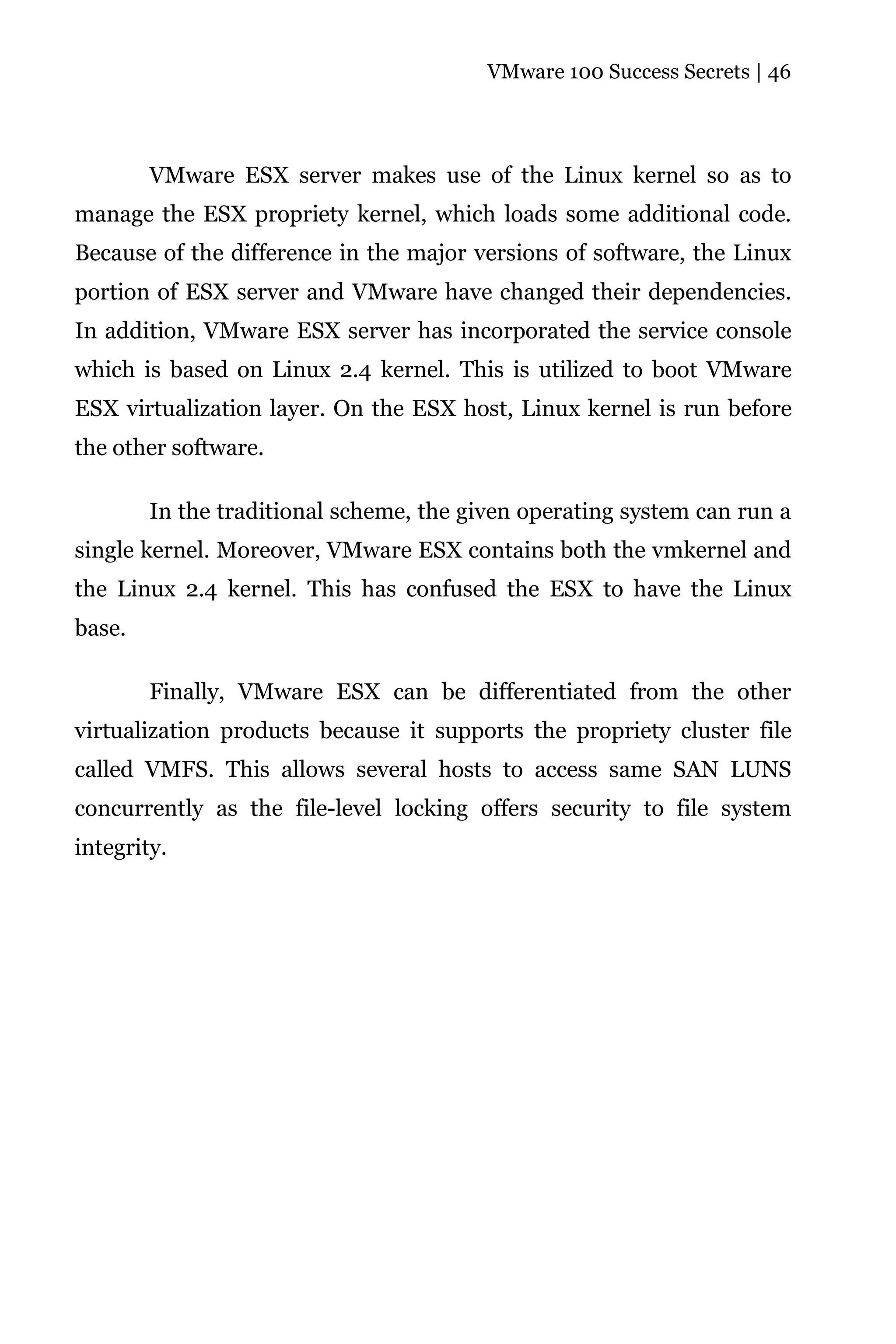 VMware 100 Success Secrets | 46




        VMware ESX server makes use of the Linux kernel so as to
manage the ESX propriety kernel, which loads some additional code.
Because of the difference in the major versions of software, the Linux
portion of ESX server and VMware have changed their dependencies.
In addition, VMware ESX server has incorporated the service console
which is based on Linux 2.4 kernel. This is utilized to boot VMware
ESX virtualization layer. On the ESX host, Linux kernel is run before
the other software.

        In the traditional scheme, the given operating system can run a
single kernel. Moreover, VMware ESX contains both the vmkernel and
the Linux 2.4 kernel. This has confused the ESX to have the Linux
base.

        Finally, VMware ESX can be differentiated from the other
virtualization products because it supports the propriety cluster file
called VMFS. This allows several hosts to access same SAN LUNS
concurrently as the file-level locking offers security to file system
integrity.
 