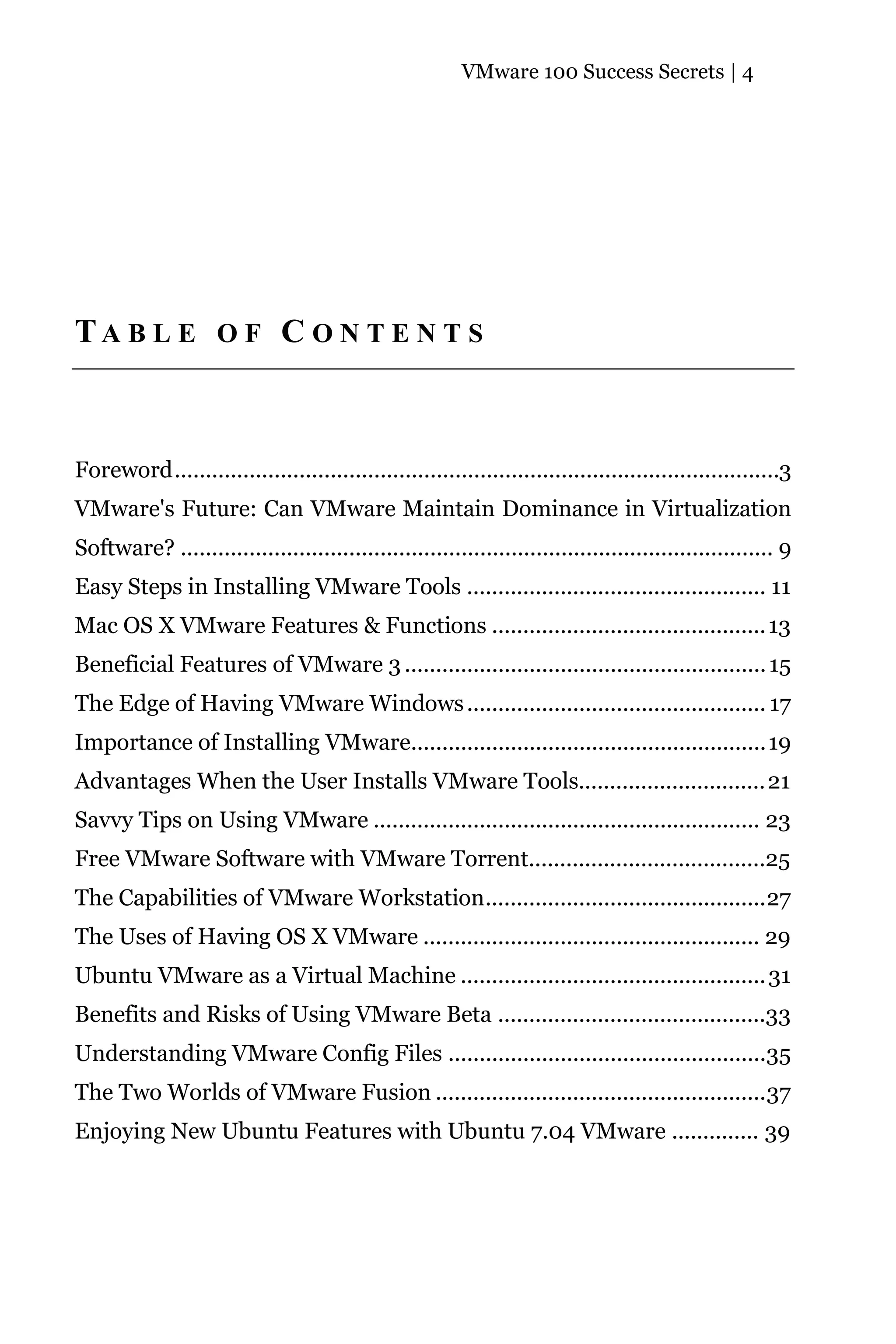 VMware 100 Success Secrets | 4




TA B L E O F C O N T E N T S



Foreword.................................................................................................3
VMware's Future: Can VMware Maintain Dominance in Virtualization
Software? ............................................................................................... 9
Easy Steps in Installing VMware Tools ................................................ 11
Mac OS X VMware Features & Functions ............................................ 13
Beneficial Features of VMware 3 .......................................................... 15
The Edge of Having VMware Windows ................................................ 17
Importance of Installing VMware.........................................................19
Advantages When the User Installs VMware Tools.............................. 21
Savvy Tips on Using VMware .............................................................. 23
Free VMware Software with VMware Torrent......................................25
The Capabilities of VMware Workstation.............................................27
The Uses of Having OS X VMware ...................................................... 29
Ubuntu VMware as a Virtual Machine ................................................. 31
Benefits and Risks of Using VMware Beta ...........................................33
Understanding VMware Config Files ...................................................35
The Two Worlds of VMware Fusion .....................................................37
Enjoying New Ubuntu Features with Ubuntu 7.04 VMware .............. 39
 