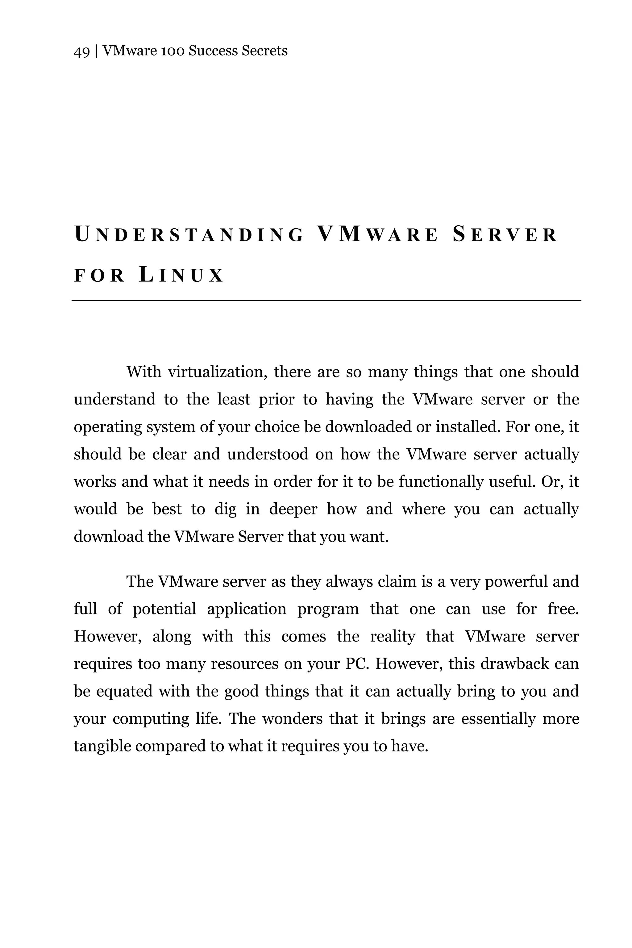 49 | VMware 100 Success Secrets




U N D E R S TA N D I N G V M WA R E S E R V E R
FOR      LINUX



       With virtualization, there are so many things that one should
understand to the least prior to having the VMware server or the
operating system of your choice be downloaded or installed. For one, it
should be clear and understood on how the VMware server actually
works and what it needs in order for it to be functionally useful. Or, it
would be best to dig in deeper how and where you can actually
download the VMware Server that you want.

       The VMware server as they always claim is a very powerful and
full of potential application program that one can use for free.
However, along with this comes the reality that VMware server
requires too many resources on your PC. However, this drawback can
be equated with the good things that it can actually bring to you and
your computing life. The wonders that it brings are essentially more
tangible compared to what it requires you to have.
 