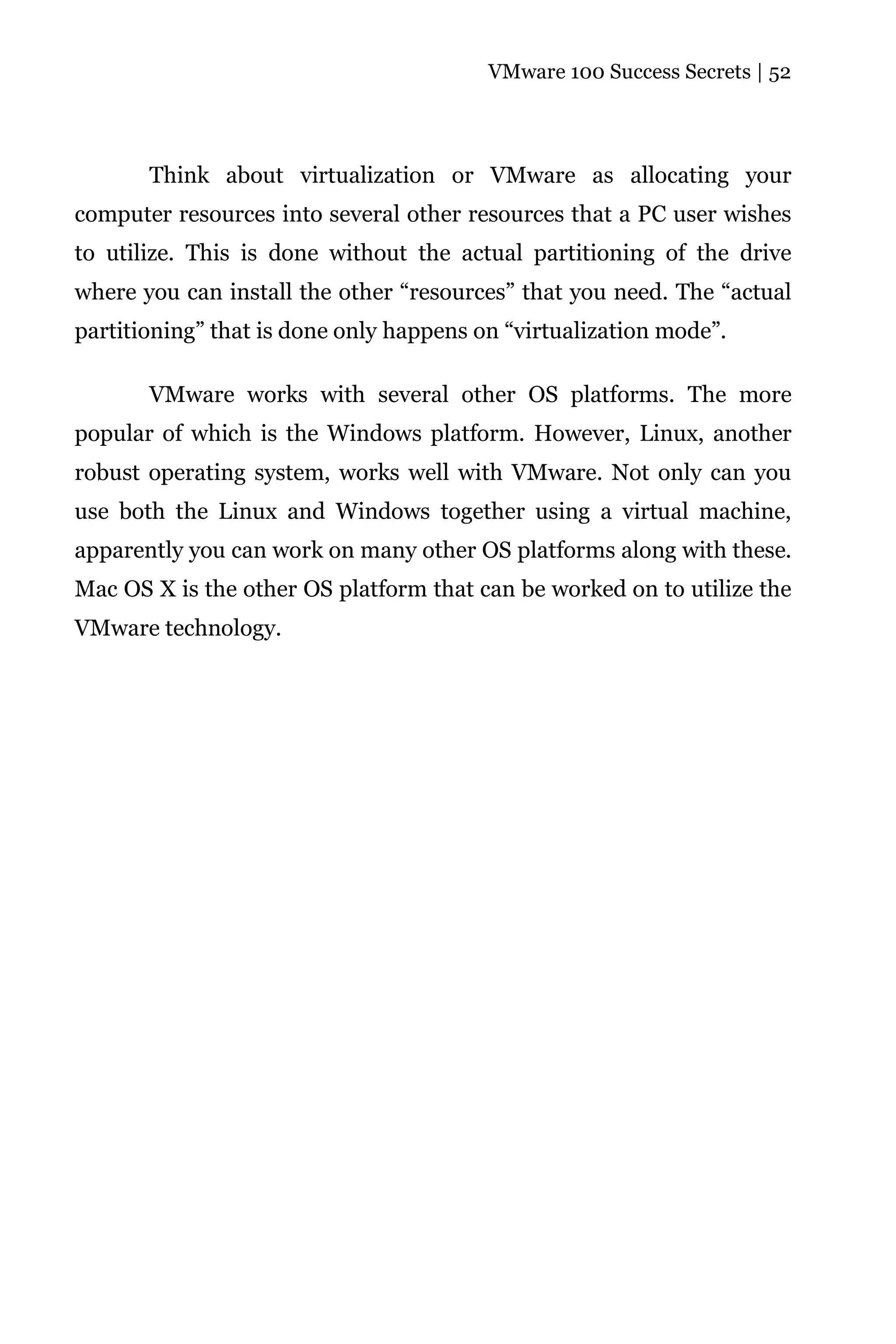 VMware 100 Success Secrets | 52




       Think about virtualization or VMware as allocating your
computer resources into several other resources that a PC user wishes
to utilize. This is done without the actual partitioning of the drive
where you can install the other “resources” that you need. The “actual
partitioning” that is done only happens on “virtualization mode”.

       VMware works with several other OS platforms. The more
popular of which is the Windows platform. However, Linux, another
robust operating system, works well with VMware. Not only can you
use both the Linux and Windows together using a virtual machine,
apparently you can work on many other OS platforms along with these.
Mac OS X is the other OS platform that can be worked on to utilize the
VMware technology.
 