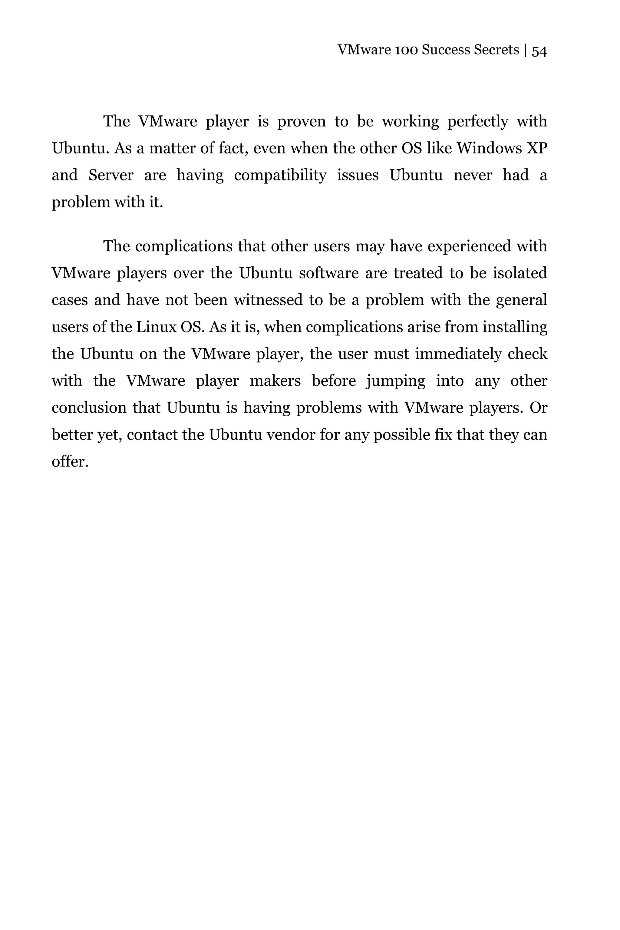 VMware 100 Success Secrets | 54




         The VMware player is proven to be working perfectly with
Ubuntu. As a matter of fact, even when the other OS like Windows XP
and Server are having compatibility issues Ubuntu never had a
problem with it.

         The complications that other users may have experienced with
VMware players over the Ubuntu software are treated to be isolated
cases and have not been witnessed to be a problem with the general
users of the Linux OS. As it is, when complications arise from installing
the Ubuntu on the VMware player, the user must immediately check
with the VMware player makers before jumping into any other
conclusion that Ubuntu is having problems with VMware players. Or
better yet, contact the Ubuntu vendor for any possible fix that they can
offer.
 
