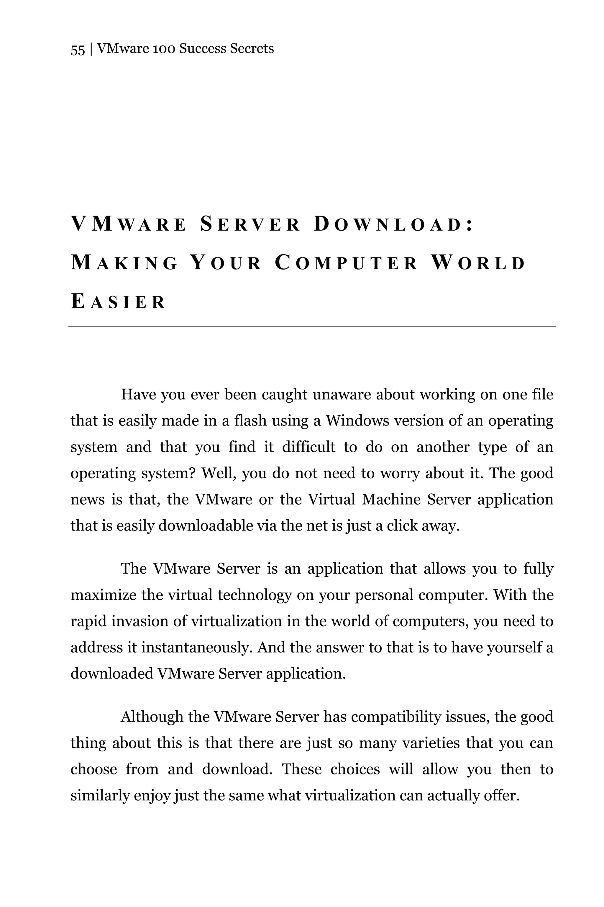 55 | VMware 100 Success Secrets




V M WA R E S E R V E R D O W N L O A D :
MAKING YOUR COMPUTER WORLD
EASIER



       Have you ever been caught unaware about working on one file
that is easily made in a flash using a Windows version of an operating
system and that you find it difficult to do on another type of an
operating system? Well, you do not need to worry about it. The good
news is that, the VMware or the Virtual Machine Server application
that is easily downloadable via the net is just a click away.

       The VMware Server is an application that allows you to fully
maximize the virtual technology on your personal computer. With the
rapid invasion of virtualization in the world of computers, you need to
address it instantaneously. And the answer to that is to have yourself a
downloaded VMware Server application.

       Although the VMware Server has compatibility issues, the good
thing about this is that there are just so many varieties that you can
choose from and download. These choices will allow you then to
similarly enjoy just the same what virtualization can actually offer.
 