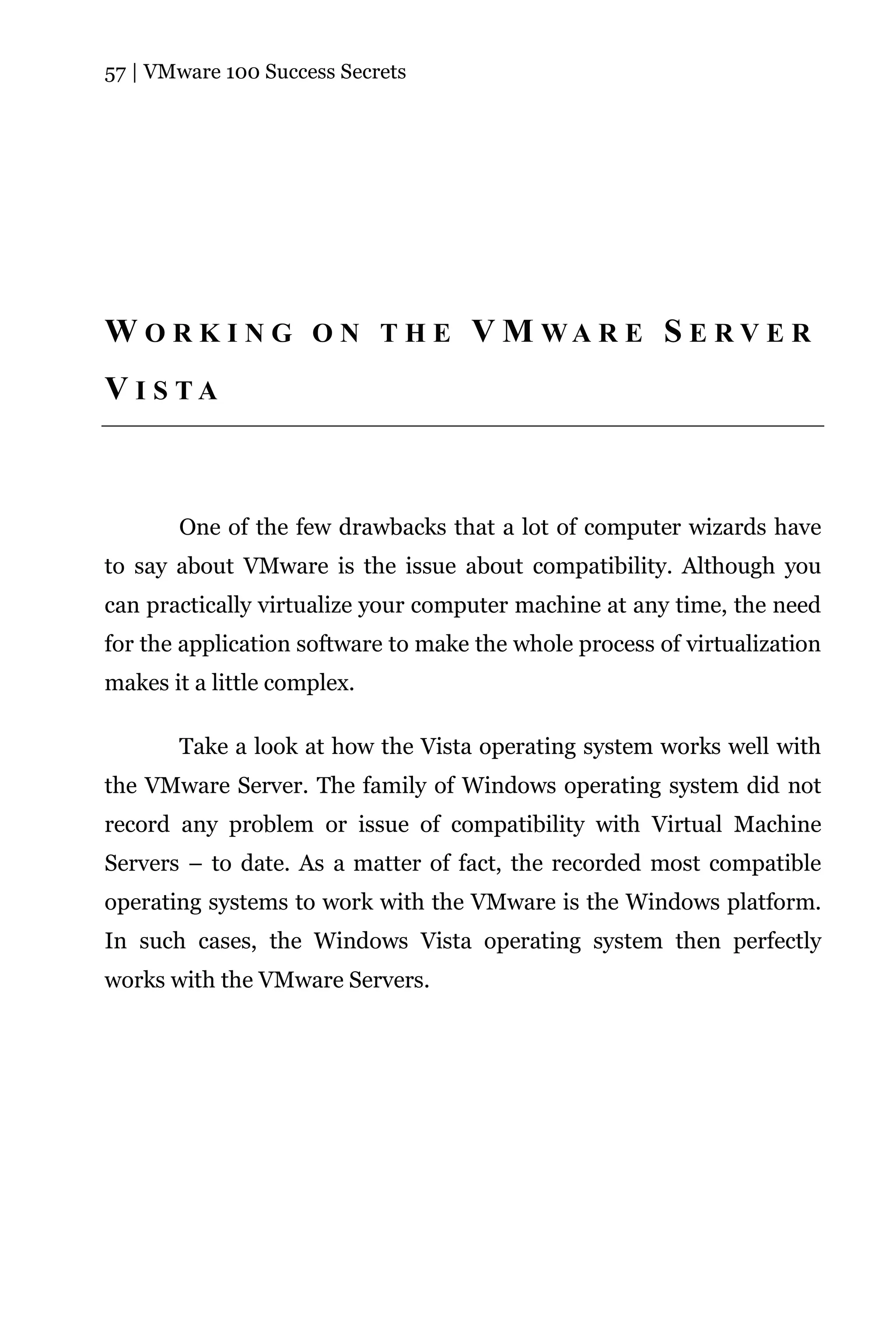 57 | VMware 100 Success Secrets




W O R K I N G O N T H E V M WA R E S E R V E R
V I S TA



       One of the few drawbacks that a lot of computer wizards have
to say about VMware is the issue about compatibility. Although you
can practically virtualize your computer machine at any time, the need
for the application software to make the whole process of virtualization
makes it a little complex.

       Take a look at how the Vista operating system works well with
the VMware Server. The family of Windows operating system did not
record any problem or issue of compatibility with Virtual Machine
Servers – to date. As a matter of fact, the recorded most compatible
operating systems to work with the VMware is the Windows platform.
In such cases, the Windows Vista operating system then perfectly
works with the VMware Servers.
 