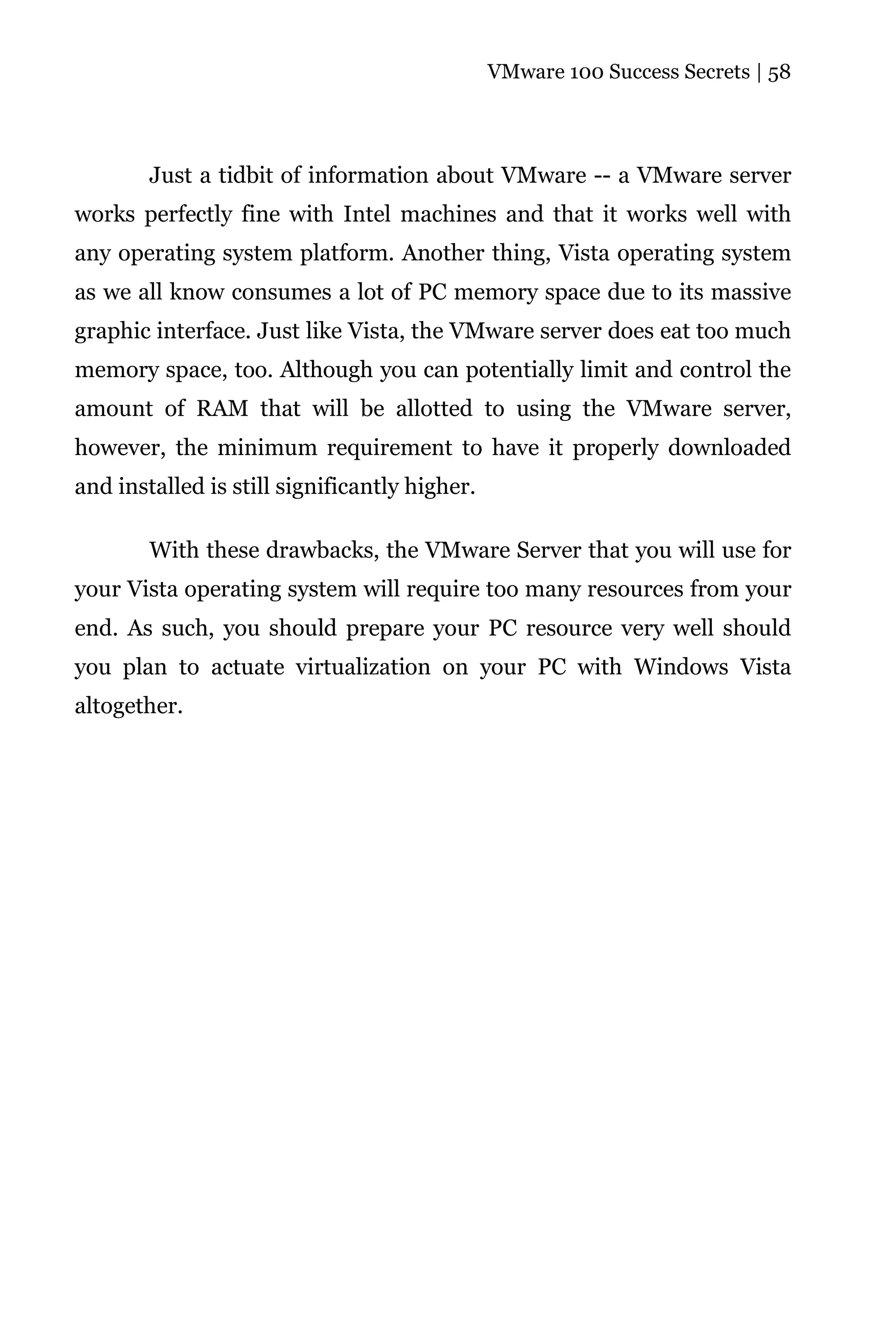 VMware 100 Success Secrets | 58




        Just a tidbit of information about VMware -- a VMware server
works perfectly fine with Intel machines and that it works well with
any operating system platform. Another thing, Vista operating system
as we all know consumes a lot of PC memory space due to its massive
graphic interface. Just like Vista, the VMware server does eat too much
memory space, too. Although you can potentially limit and control the
amount of RAM that will be allotted to using the VMware server,
however, the minimum requirement to have it properly downloaded
and installed is still significantly higher.

        With these drawbacks, the VMware Server that you will use for
your Vista operating system will require too many resources from your
end. As such, you should prepare your PC resource very well should
you plan to actuate virtualization on your PC with Windows Vista
altogether.
 