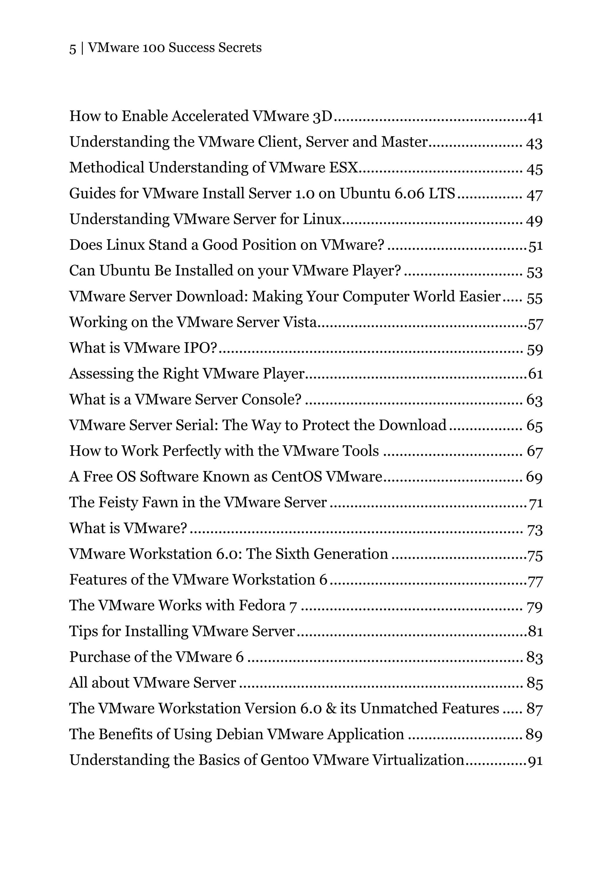 5 | VMware 100 Success Secrets




How to Enable Accelerated VMware 3D...............................................41
Understanding the VMware Client, Server and Master....................... 43
Methodical Understanding of VMware ESX........................................ 45
Guides for VMware Install Server 1.0 on Ubuntu 6.06 LTS ................ 47
Understanding VMware Server for Linux............................................ 49
Does Linux Stand a Good Position on VMware? ..................................51
Can Ubuntu Be Installed on your VMware Player? ............................. 53
VMware Server Download: Making Your Computer World Easier..... 55
Working on the VMware Server Vista...................................................57
What is VMware IPO?.......................................................................... 59
Assessing the Right VMware Player......................................................61
What is a VMware Server Console? ..................................................... 63
VMware Server Serial: The Way to Protect the Download .................. 65
How to Work Perfectly with the VMware Tools .................................. 67
A Free OS Software Known as CentOS VMware.................................. 69
The Feisty Fawn in the VMware Server ................................................ 71
What is VMware? ................................................................................. 73
VMware Workstation 6.0: The Sixth Generation .................................75
Features of the VMware Workstation 6 ................................................77
The VMware Works with Fedora 7 ...................................................... 79
Tips for Installing VMware Server........................................................81
Purchase of the VMware 6 ................................................................... 83
All about VMware Server ..................................................................... 85
The VMware Workstation Version 6.0 & its Unmatched Features ..... 87
The Benefits of Using Debian VMware Application ............................ 89
Understanding the Basics of Gentoo VMware Virtualization...............91
 