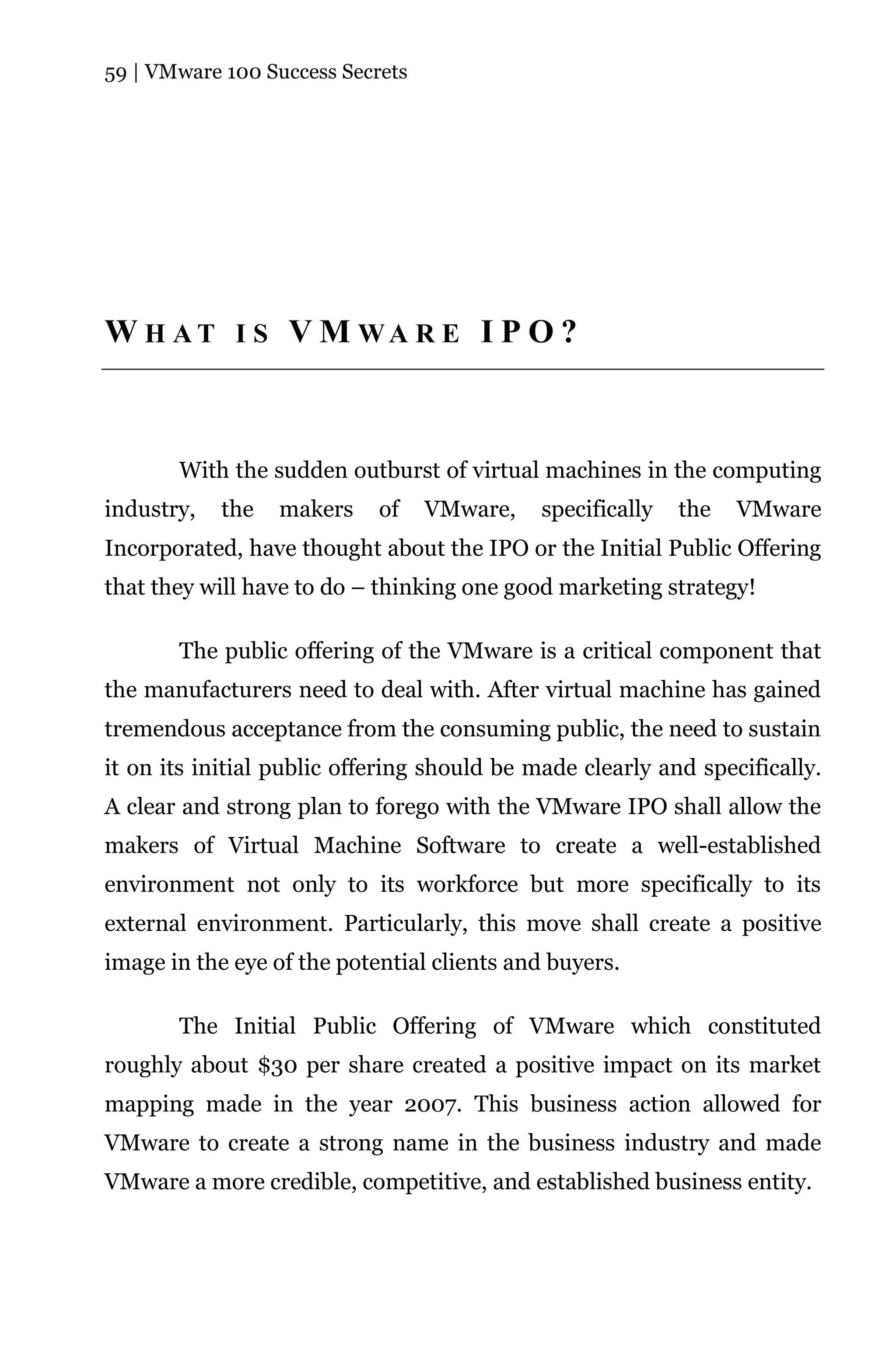 59 | VMware 100 Success Secrets




W H AT I S V M WA R E I P O ?



       With the sudden outburst of virtual machines in the computing
industry,   the   makers    of    VMware,    specifically   the   VMware
Incorporated, have thought about the IPO or the Initial Public Offering
that they will have to do – thinking one good marketing strategy!

       The public offering of the VMware is a critical component that
the manufacturers need to deal with. After virtual machine has gained
tremendous acceptance from the consuming public, the need to sustain
it on its initial public offering should be made clearly and specifically.
A clear and strong plan to forego with the VMware IPO shall allow the
makers of Virtual Machine Software to create a well-established
environment not only to its workforce but more specifically to its
external environment. Particularly, this move shall create a positive
image in the eye of the potential clients and buyers.

       The Initial Public Offering of VMware which constituted
roughly about $30 per share created a positive impact on its market
mapping made in the year 2007. This business action allowed for
VMware to create a strong name in the business industry and made
VMware a more credible, competitive, and established business entity.
 
