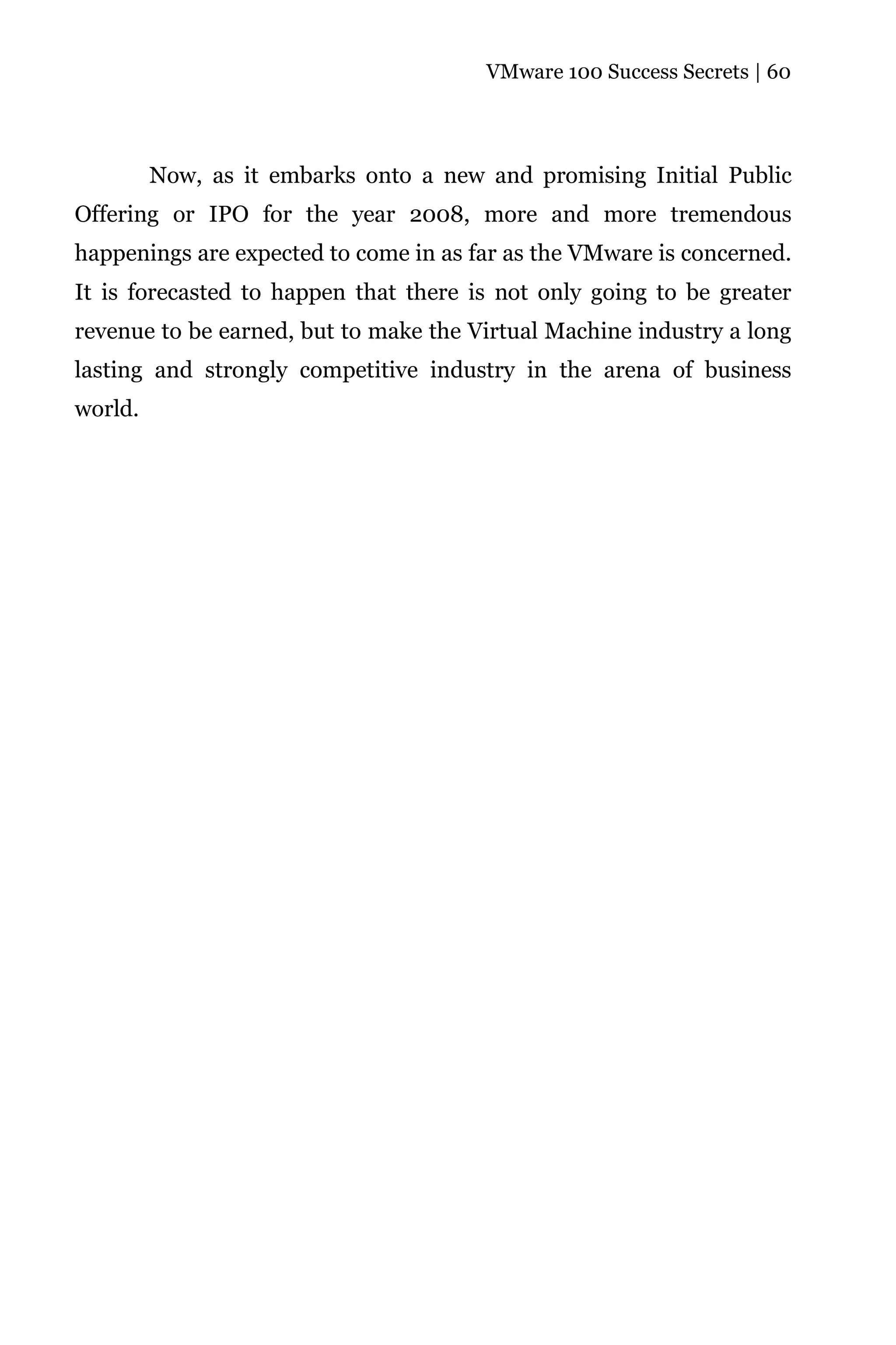 VMware 100 Success Secrets | 60




         Now, as it embarks onto a new and promising Initial Public
Offering or IPO for the year 2008, more and more tremendous
happenings are expected to come in as far as the VMware is concerned.
It is forecasted to happen that there is not only going to be greater
revenue to be earned, but to make the Virtual Machine industry a long
lasting and strongly competitive industry in the arena of business
world.
 