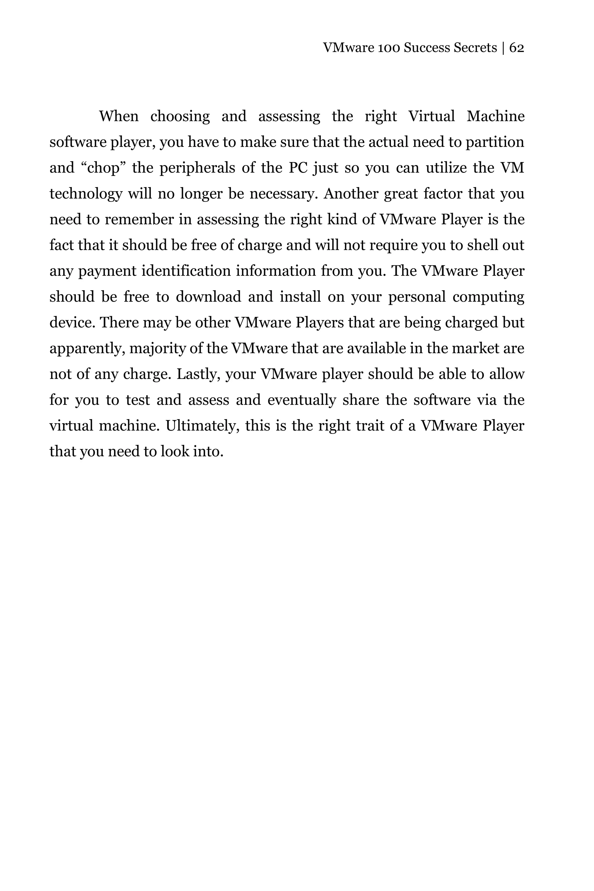 VMware 100 Success Secrets | 62




       When choosing and assessing the right Virtual Machine
software player, you have to make sure that the actual need to partition
and “chop” the peripherals of the PC just so you can utilize the VM
technology will no longer be necessary. Another great factor that you
need to remember in assessing the right kind of VMware Player is the
fact that it should be free of charge and will not require you to shell out
any payment identification information from you. The VMware Player
should be free to download and install on your personal computing
device. There may be other VMware Players that are being charged but
apparently, majority of the VMware that are available in the market are
not of any charge. Lastly, your VMware player should be able to allow
for you to test and assess and eventually share the software via the
virtual machine. Ultimately, this is the right trait of a VMware Player
that you need to look into.
 