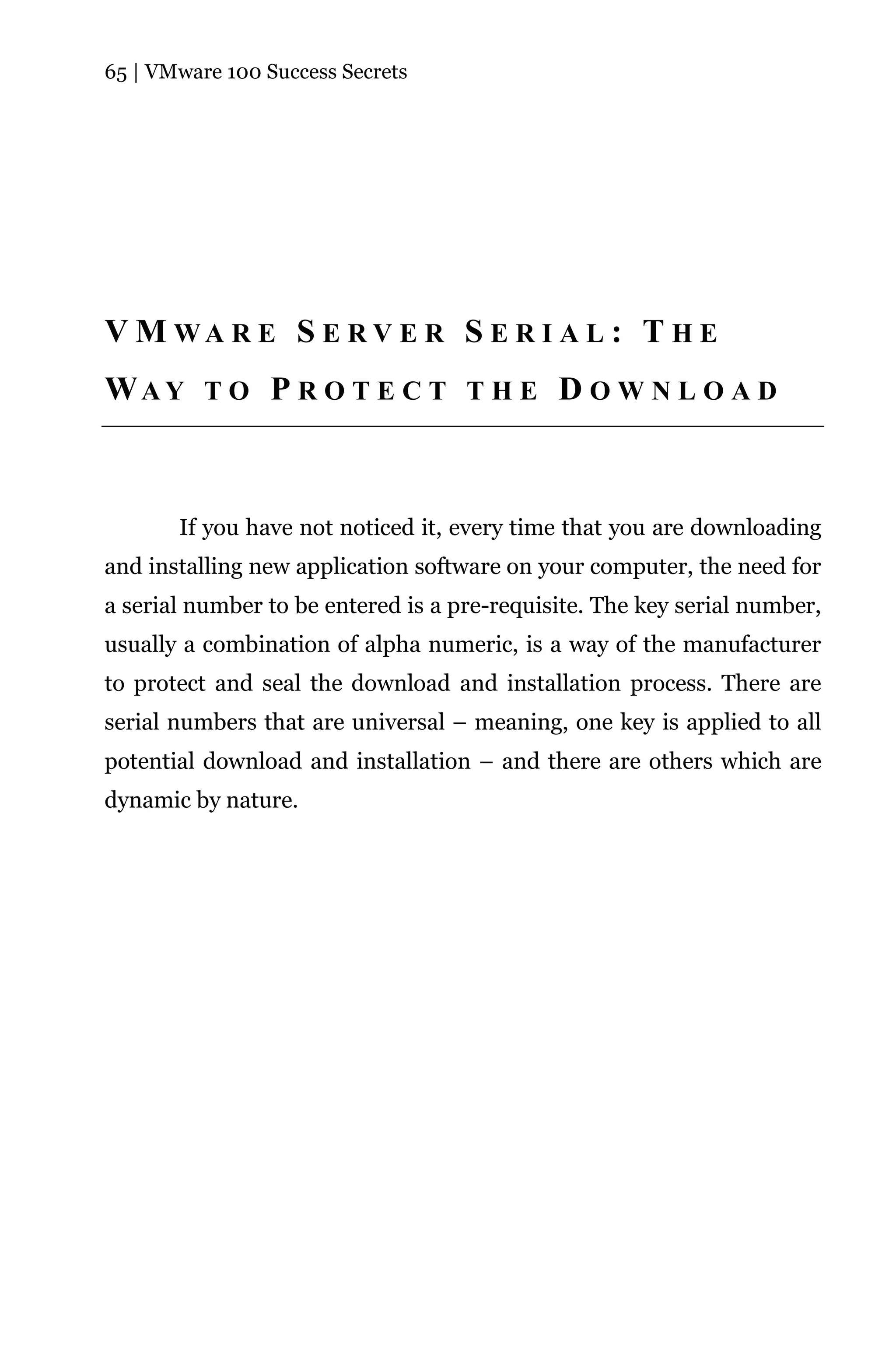 65 | VMware 100 Success Secrets




V M WA R E S E R V E R S E R I A L : T H E
WAY T O P R O T E C T T H E D O W N L O A D



       If you have not noticed it, every time that you are downloading
and installing new application software on your computer, the need for
a serial number to be entered is a pre-requisite. The key serial number,
usually a combination of alpha numeric, is a way of the manufacturer
to protect and seal the download and installation process. There are
serial numbers that are universal – meaning, one key is applied to all
potential download and installation – and there are others which are
dynamic by nature.
 