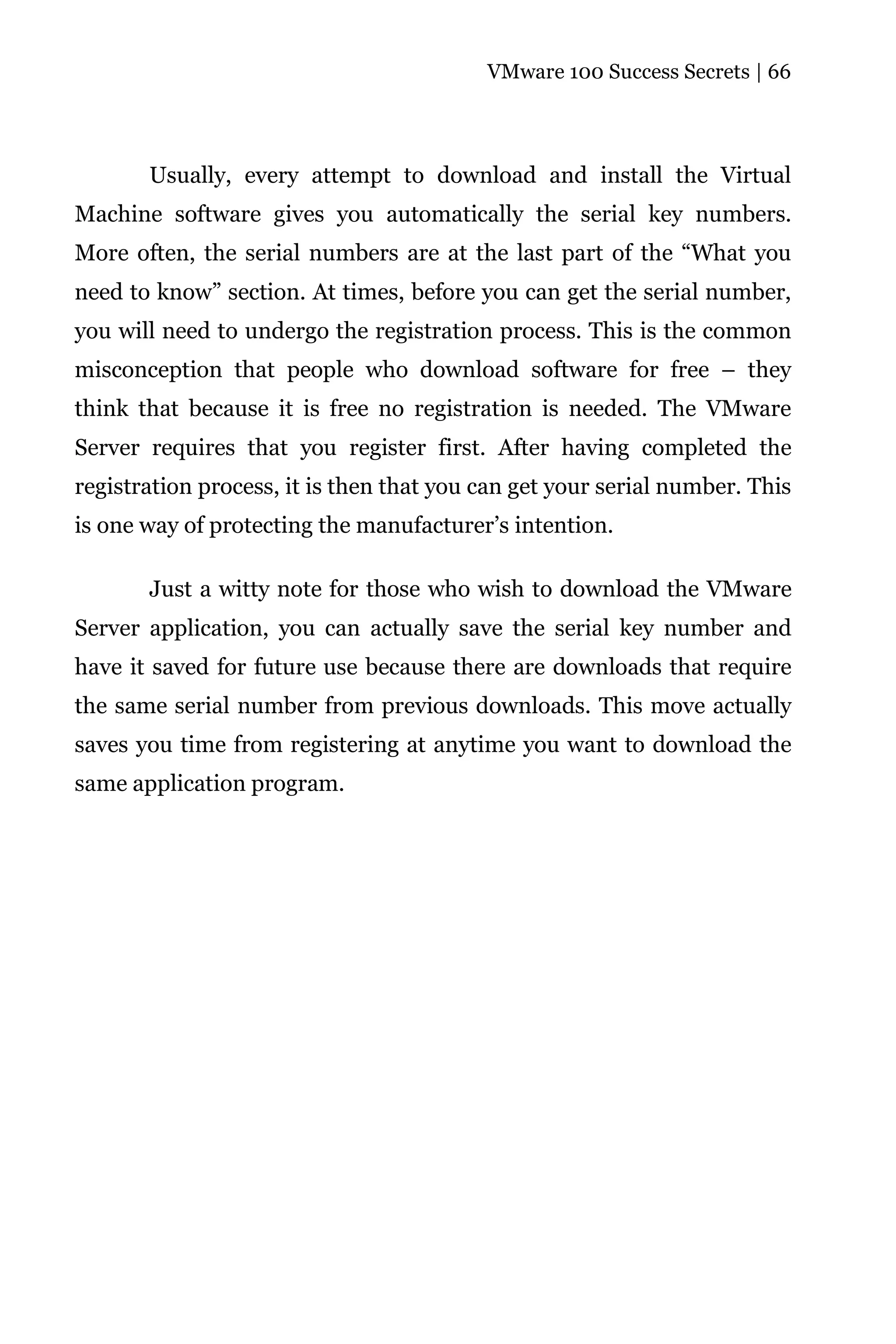 VMware 100 Success Secrets | 66




       Usually, every attempt to download and install the Virtual
Machine software gives you automatically the serial key numbers.
More often, the serial numbers are at the last part of the “What you
need to know” section. At times, before you can get the serial number,
you will need to undergo the registration process. This is the common
misconception that people who download software for free – they
think that because it is free no registration is needed. The VMware
Server requires that you register first. After having completed the
registration process, it is then that you can get your serial number. This
is one way of protecting the manufacturer’s intention.

       Just a witty note for those who wish to download the VMware
Server application, you can actually save the serial key number and
have it saved for future use because there are downloads that require
the same serial number from previous downloads. This move actually
saves you time from registering at anytime you want to download the
same application program.
 