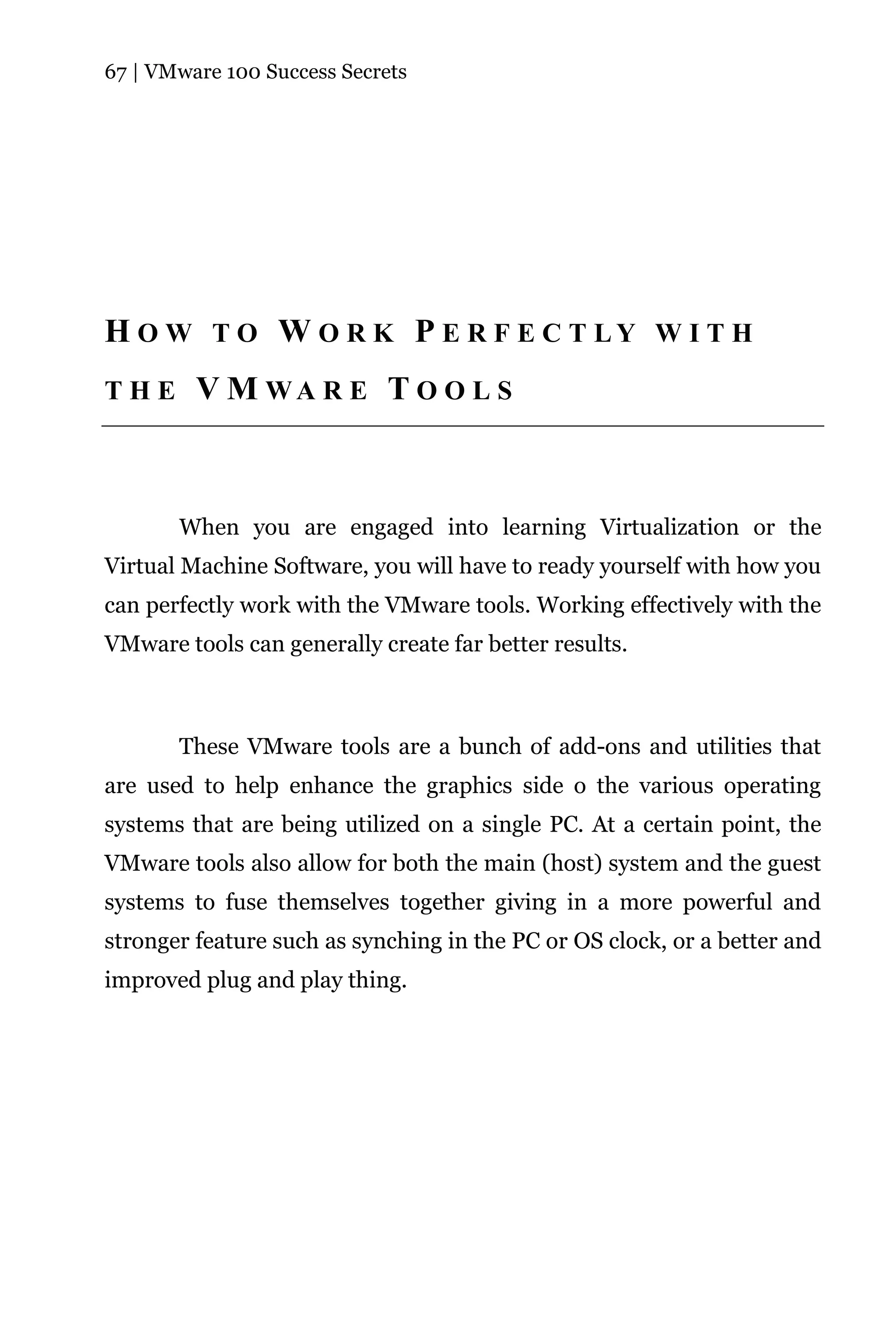 67 | VMware 100 Success Secrets




H O W T O W O R K P E R F E C T LY W I T H
THE      V M WA R E T O O L S



       When you are engaged into learning Virtualization or the
Virtual Machine Software, you will have to ready yourself with how you
can perfectly work with the VMware tools. Working effectively with the
VMware tools can generally create far better results.



       These VMware tools are a bunch of add-ons and utilities that
are used to help enhance the graphics side o the various operating
systems that are being utilized on a single PC. At a certain point, the
VMware tools also allow for both the main (host) system and the guest
systems to fuse themselves together giving in a more powerful and
stronger feature such as synching in the PC or OS clock, or a better and
improved plug and play thing.
 