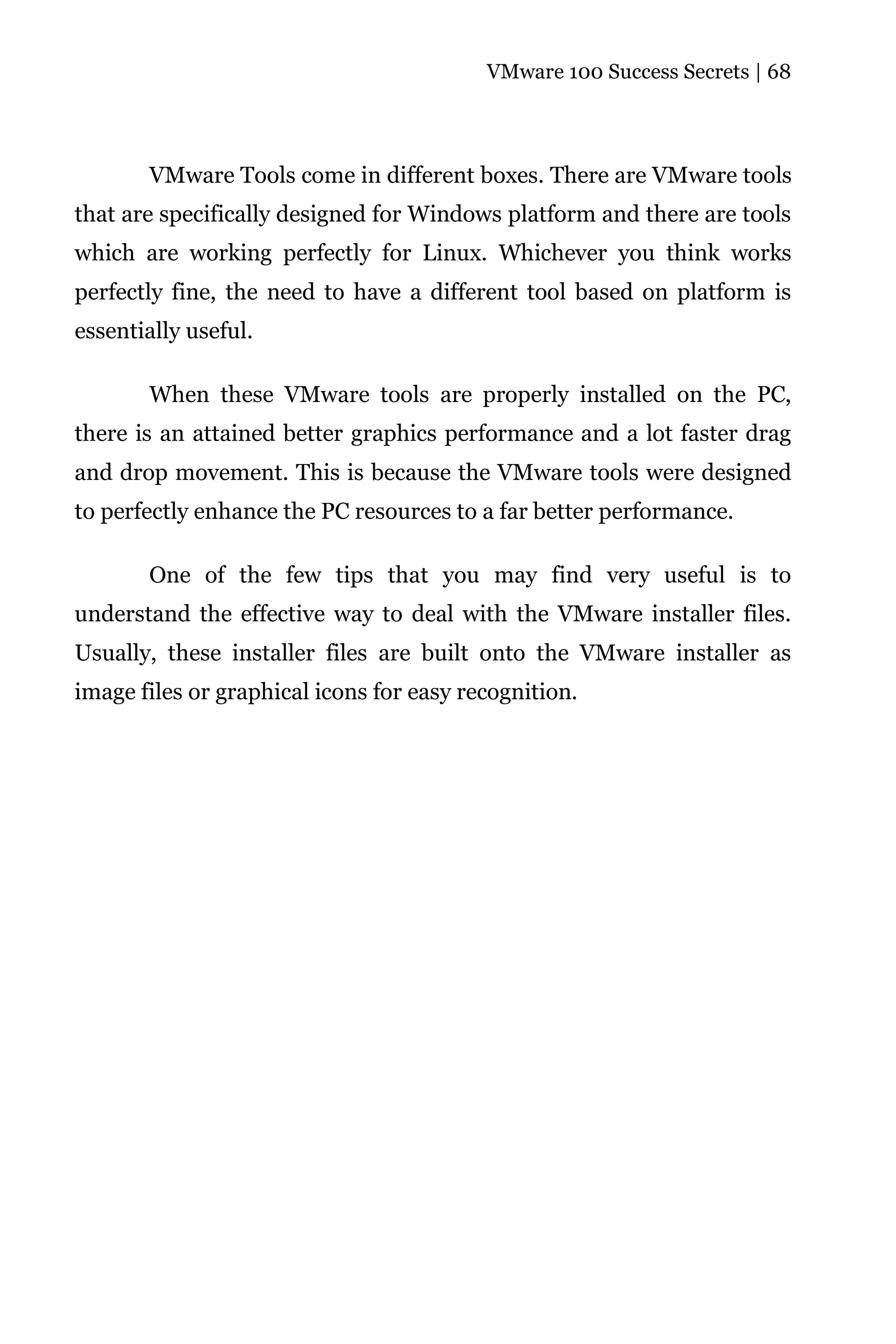 VMware 100 Success Secrets | 68




       VMware Tools come in different boxes. There are VMware tools
that are specifically designed for Windows platform and there are tools
which are working perfectly for Linux. Whichever you think works
perfectly fine, the need to have a different tool based on platform is
essentially useful.

       When these VMware tools are properly installed on the PC,
there is an attained better graphics performance and a lot faster drag
and drop movement. This is because the VMware tools were designed
to perfectly enhance the PC resources to a far better performance.

       One of the few tips that you may find very useful is to
understand the effective way to deal with the VMware installer files.
Usually, these installer files are built onto the VMware installer as
image files or graphical icons for easy recognition.
 