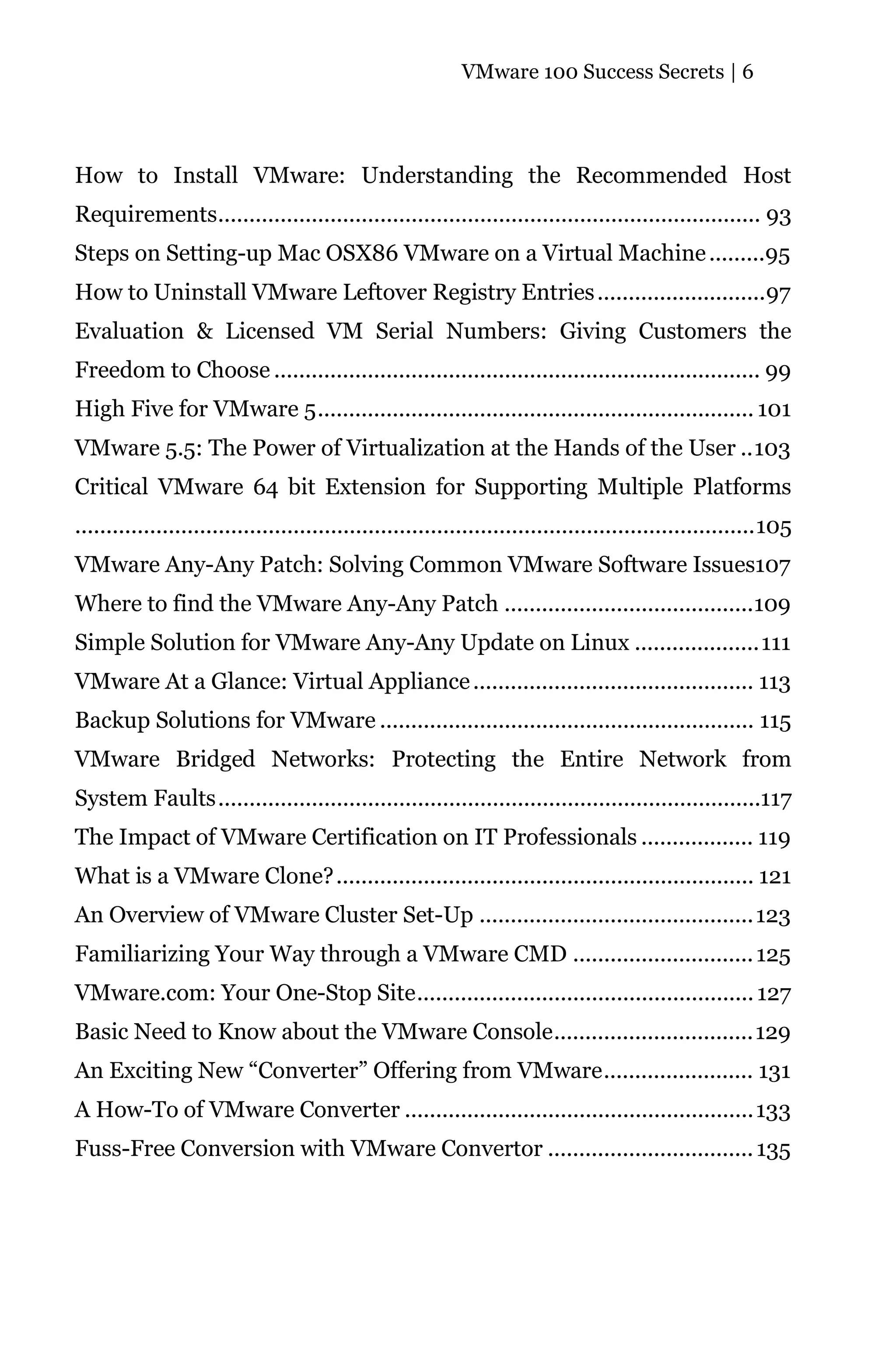 VMware 100 Success Secrets | 6




How to Install VMware: Understanding the Recommended Host
Requirements....................................................................................... 93
Steps on Setting-up Mac OSX86 VMware on a Virtual Machine .........95
How to Uninstall VMware Leftover Registry Entries ...........................97
Evaluation & Licensed VM Serial Numbers: Giving Customers the
Freedom to Choose .............................................................................. 99
High Five for VMware 5...................................................................... 101
VMware 5.5: The Power of Virtualization at the Hands of the User ..103
Critical VMware 64 bit Extension for Supporting Multiple Platforms
.............................................................................................................105
VMware Any-Any Patch: Solving Common VMware Software Issues107
Where to find the VMware Any-Any Patch ........................................109
Simple Solution for VMware Any-Any Update on Linux ....................111
VMware At a Glance: Virtual Appliance ............................................. 113
Backup Solutions for VMware ............................................................ 115
VMware Bridged Networks: Protecting the Entire Network from
System Faults.......................................................................................117
The Impact of VMware Certification on IT Professionals .................. 119
What is a VMware Clone?................................................................... 121
An Overview of VMware Cluster Set-Up ............................................123
Familiarizing Your Way through a VMware CMD ............................. 125
VMware.com: Your One-Stop Site...................................................... 127
Basic Need to Know about the VMware Console................................129
An Exciting New “Converter” Offering from VMware........................ 131
A How-To of VMware Converter ........................................................133
Fuss-Free Conversion with VMware Convertor ................................. 135
 