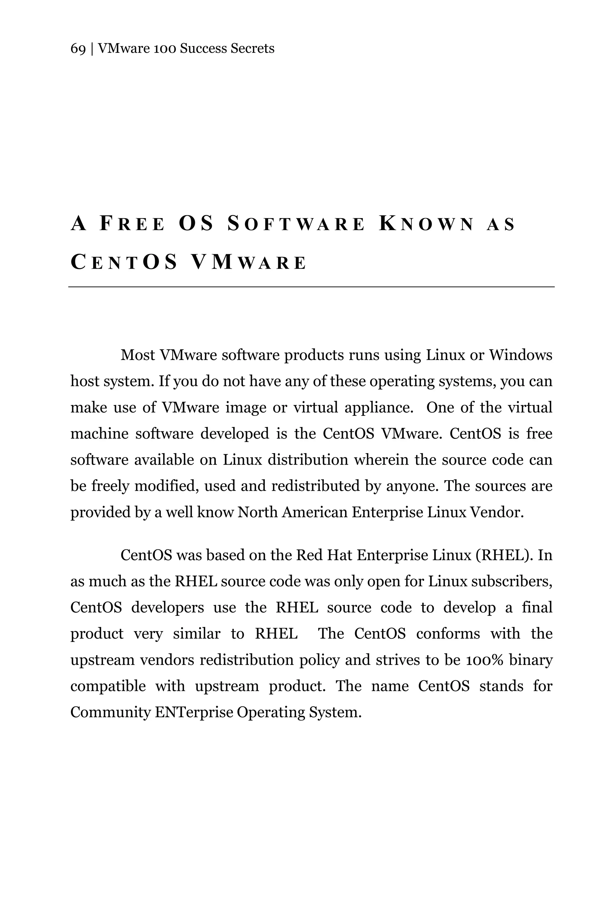 69 | VMware 100 Success Secrets




A F R E E O S S O F T WA R E K N O W N A S
C E N T O S V M WA R E



       Most VMware software products runs using Linux or Windows
host system. If you do not have any of these operating systems, you can
make use of VMware image or virtual appliance. One of the virtual
machine software developed is the CentOS VMware. CentOS is free
software available on Linux distribution wherein the source code can
be freely modified, used and redistributed by anyone. The sources are
provided by a well know North American Enterprise Linux Vendor.

       CentOS was based on the Red Hat Enterprise Linux (RHEL). In
as much as the RHEL source code was only open for Linux subscribers,
CentOS developers use the RHEL source code to develop a final
product very similar to RHEL        The CentOS conforms with the
upstream vendors redistribution policy and strives to be 100% binary
compatible with upstream product. The name CentOS stands for
Community ENTerprise Operating System.
 