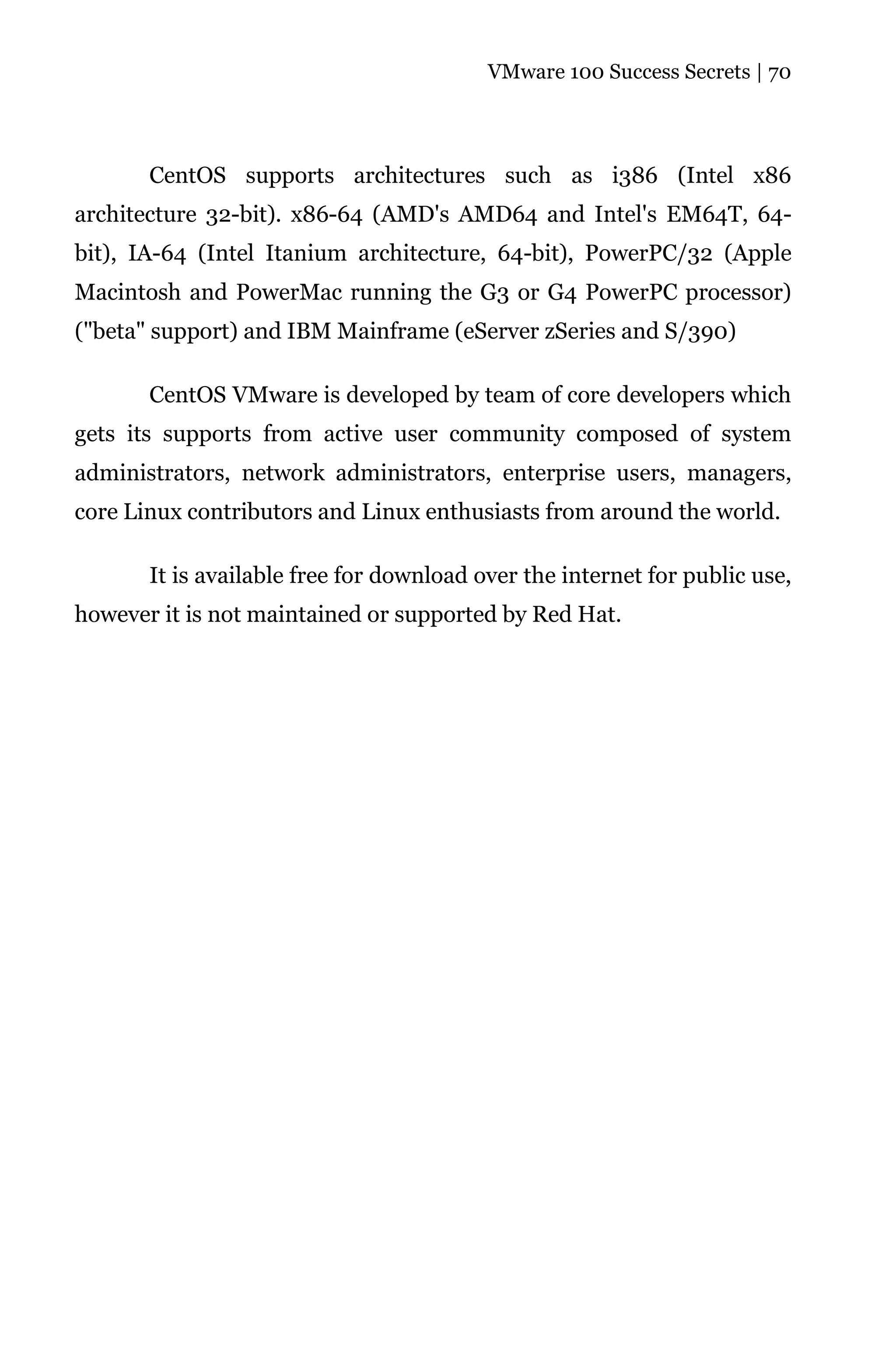 VMware 100 Success Secrets | 70




       CentOS supports architectures such as i386 (Intel x86
architecture 32-bit). x86-64 (AMD's AMD64 and Intel's EM64T, 64-
bit), IA-64 (Intel Itanium architecture, 64-bit), PowerPC/32 (Apple
Macintosh and PowerMac running the G3 or G4 PowerPC processor)
("beta" support) and IBM Mainframe (eServer zSeries and S/390)

       CentOS VMware is developed by team of core developers which
gets its supports from active user community composed of system
administrators, network administrators, enterprise users, managers,
core Linux contributors and Linux enthusiasts from around the world.

       It is available free for download over the internet for public use,
however it is not maintained or supported by Red Hat.
 