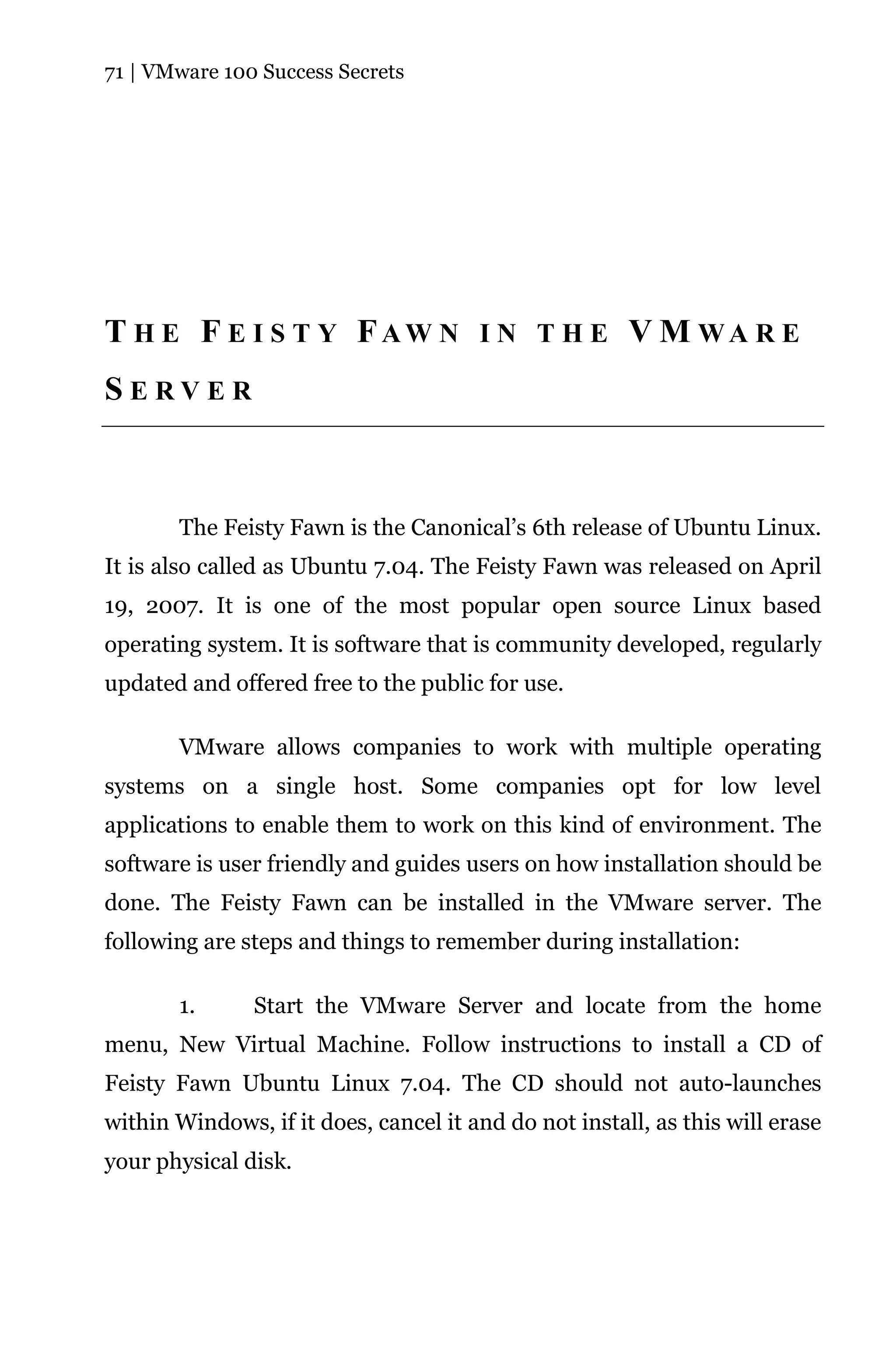 71 | VMware 100 Success Secrets




T H E F E I S T Y FAW N I N T H E V M WA R E
SERVER



       The Feisty Fawn is the Canonical’s 6th release of Ubuntu Linux.
It is also called as Ubuntu 7.04. The Feisty Fawn was released on April
19, 2007. It is one of the most popular open source Linux based
operating system. It is software that is community developed, regularly
updated and offered free to the public for use.

       VMware allows companies to work with multiple operating
systems on a single host. Some companies opt for low level
applications to enable them to work on this kind of environment. The
software is user friendly and guides users on how installation should be
done. The Feisty Fawn can be installed in the VMware server. The
following are steps and things to remember during installation:

       1.      Start the VMware Server and locate from the home
menu, New Virtual Machine. Follow instructions to install a CD of
Feisty Fawn Ubuntu Linux 7.04. The CD should not auto-launches
within Windows, if it does, cancel it and do not install, as this will erase
your physical disk.
 