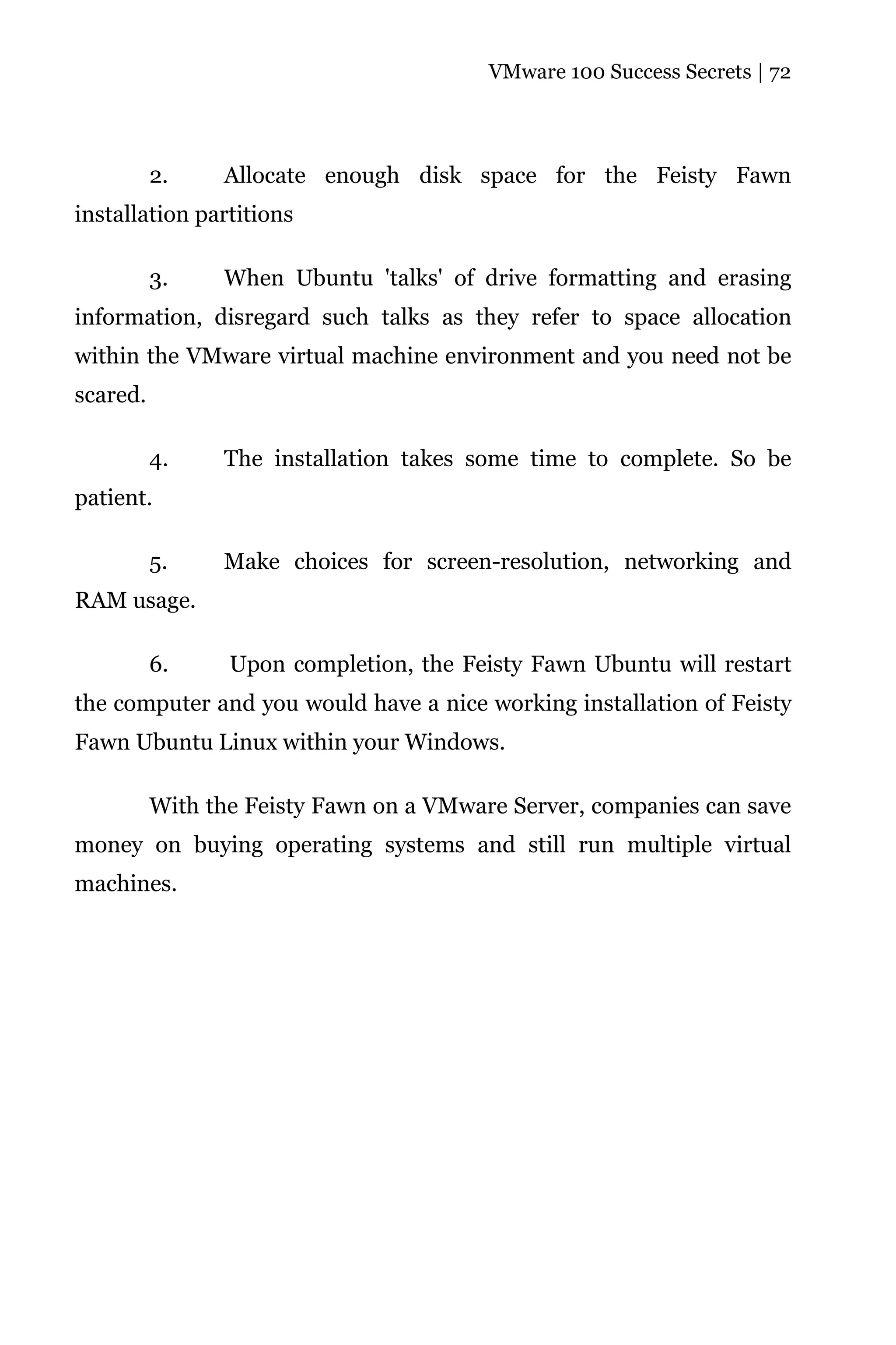 VMware 100 Success Secrets | 72




          2.    Allocate enough disk space for the Feisty Fawn
installation partitions

          3.    When Ubuntu 'talks' of drive formatting and erasing
information, disregard such talks as they refer to space allocation
within the VMware virtual machine environment and you need not be
scared.

          4.    The installation takes some time to complete. So be
patient.

          5.    Make choices for screen-resolution, networking and
RAM usage.

          6.     Upon completion, the Feisty Fawn Ubuntu will restart
the computer and you would have a nice working installation of Feisty
Fawn Ubuntu Linux within your Windows.

          With the Feisty Fawn on a VMware Server, companies can save
money on buying operating systems and still run multiple virtual
machines.
 