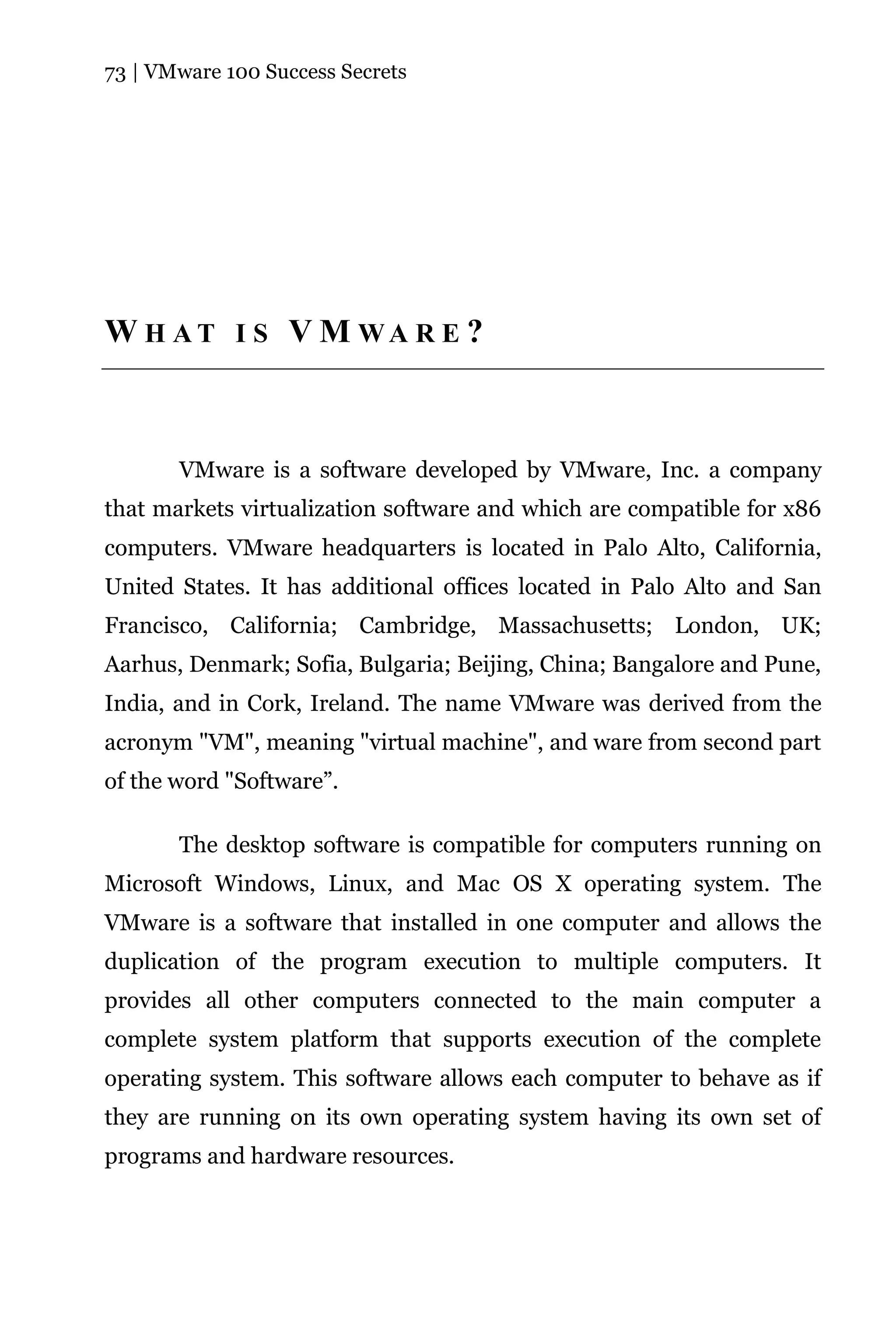73 | VMware 100 Success Secrets




W H AT I S V M WA R E ?



       VMware is a software developed by VMware, Inc. a company
that markets virtualization software and which are compatible for x86
computers. VMware headquarters is located in Palo Alto, California,
United States. It has additional offices located in Palo Alto and San
Francisco, California; Cambridge, Massachusetts; London, UK;
Aarhus, Denmark; Sofia, Bulgaria; Beijing, China; Bangalore and Pune,
India, and in Cork, Ireland. The name VMware was derived from the
acronym "VM", meaning "virtual machine", and ware from second part
of the word "Software”.

       The desktop software is compatible for computers running on
Microsoft Windows, Linux, and Mac OS X operating system. The
VMware is a software that installed in one computer and allows the
duplication of the program execution to multiple computers. It
provides all other computers connected to the main computer a
complete system platform that supports execution of the complete
operating system. This software allows each computer to behave as if
they are running on its own operating system having its own set of
programs and hardware resources.
 