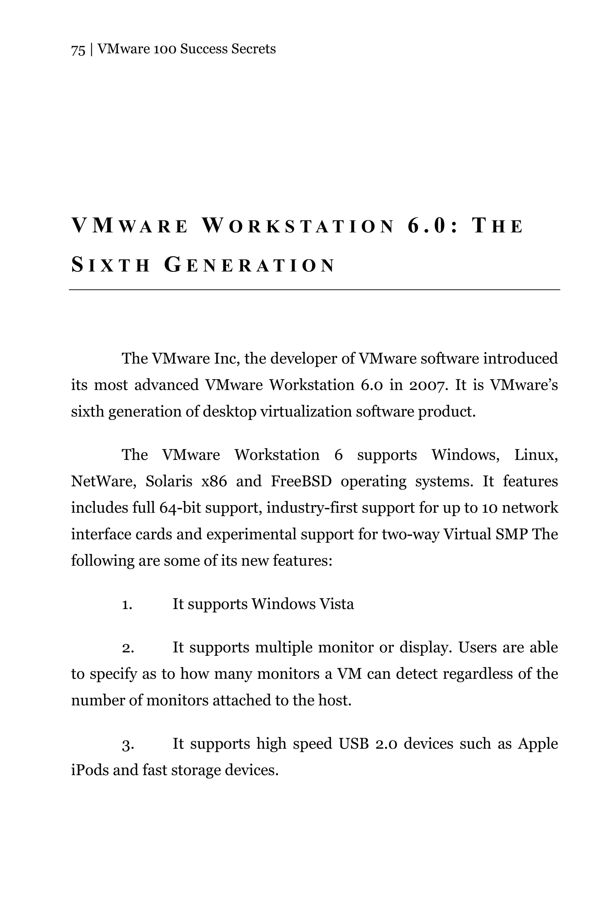 75 | VMware 100 Success Secrets




V M WA R E W O R K S TAT I O N 6 . 0 : T H E
S I X T H G E N E R AT I O N



       The VMware Inc, the developer of VMware software introduced
its most advanced VMware Workstation 6.0 in 2007. It is VMware’s
sixth generation of desktop virtualization software product.

       The VMware Workstation 6 supports Windows, Linux,
NetWare, Solaris x86 and FreeBSD operating systems. It features
includes full 64-bit support, industry-first support for up to 10 network
interface cards and experimental support for two-way Virtual SMP The
following are some of its new features:

       1.      It supports Windows Vista

       2.      It supports multiple monitor or display. Users are able
to specify as to how many monitors a VM can detect regardless of the
number of monitors attached to the host.

       3.      It supports high speed USB 2.0 devices such as Apple
iPods and fast storage devices.
 