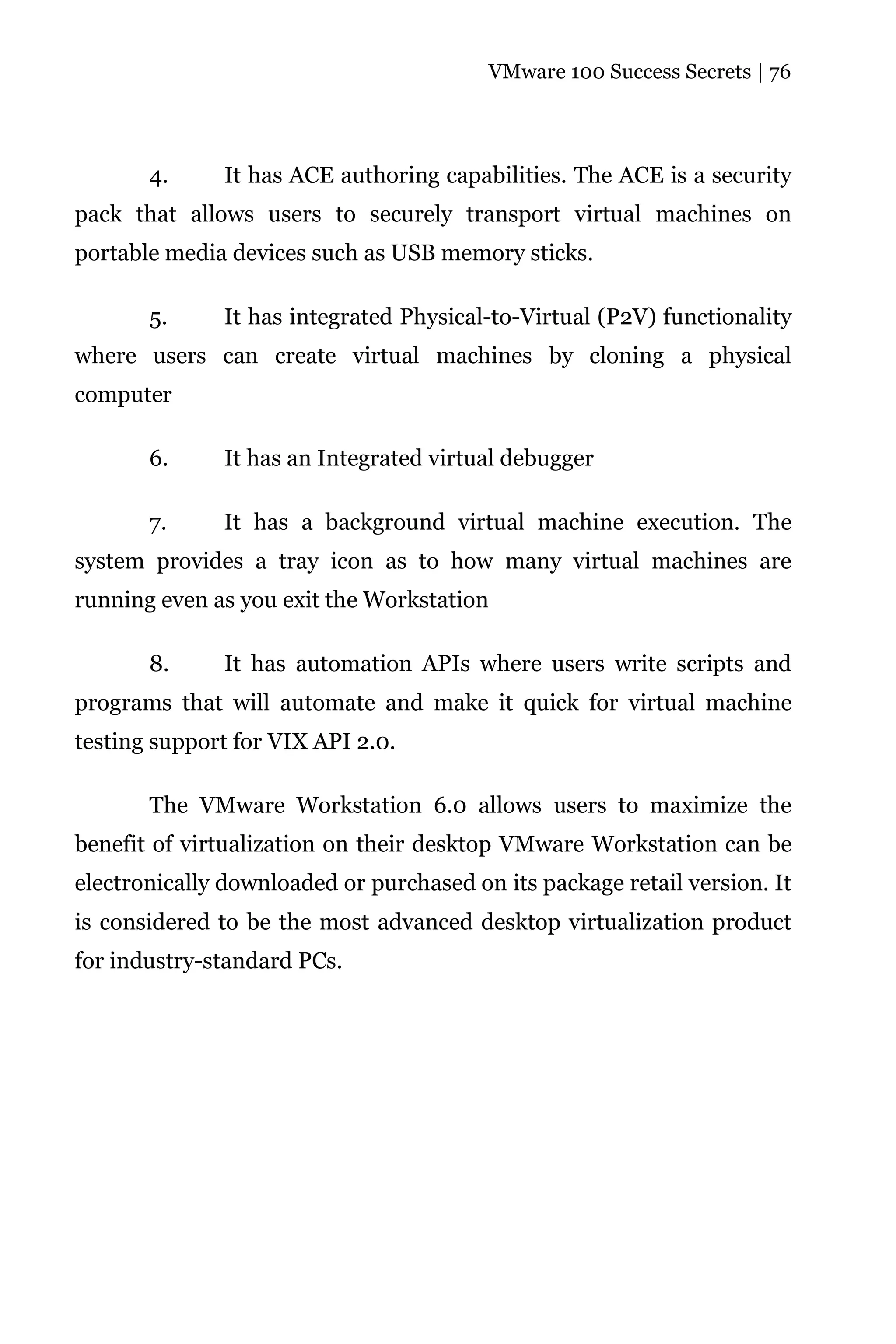 VMware 100 Success Secrets | 76




       4.      It has ACE authoring capabilities. The ACE is a security
pack that allows users to securely transport virtual machines on
portable media devices such as USB memory sticks.

       5.     It has integrated Physical-to-Virtual (P2V) functionality
where users can create virtual machines by cloning a physical
computer

       6.      It has an Integrated virtual debugger

       7.     It has a background virtual machine execution. The
system provides a tray icon as to how many virtual machines are
running even as you exit the Workstation

       8.      It has automation APIs where users write scripts and
programs that will automate and make it quick for virtual machine
testing support for VIX API 2.0.

       The VMware Workstation 6.0 allows users to maximize the
benefit of virtualization on their desktop VMware Workstation can be
electronically downloaded or purchased on its package retail version. It
is considered to be the most advanced desktop virtualization product
for industry-standard PCs.
 