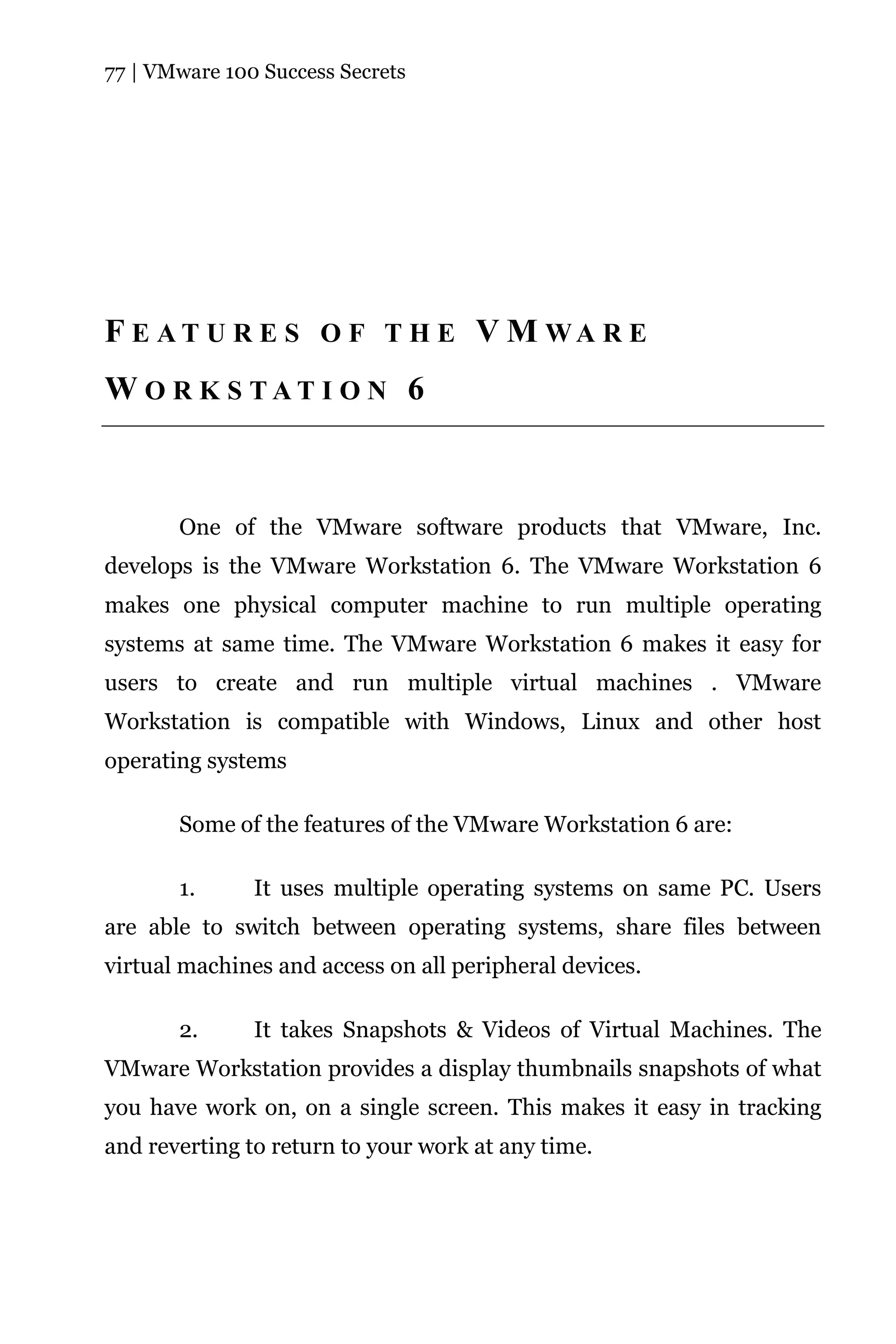 77 | VMware 100 Success Secrets




F E A T U R E S O F T H E V M WA R E
W O R K S TAT I O N 6



       One of the VMware software products that VMware, Inc.
develops is the VMware Workstation 6. The VMware Workstation 6
makes one physical computer machine to run multiple operating
systems at same time. The VMware Workstation 6 makes it easy for
users to create and run multiple virtual machines . VMware
Workstation is compatible with Windows, Linux and other host
operating systems

       Some of the features of the VMware Workstation 6 are:

       1.      It uses multiple operating systems on same PC. Users
are able to switch between operating systems, share files between
virtual machines and access on all peripheral devices.

       2.      It takes Snapshots & Videos of Virtual Machines. The
VMware Workstation provides a display thumbnails snapshots of what
you have work on, on a single screen. This makes it easy in tracking
and reverting to return to your work at any time.
 
