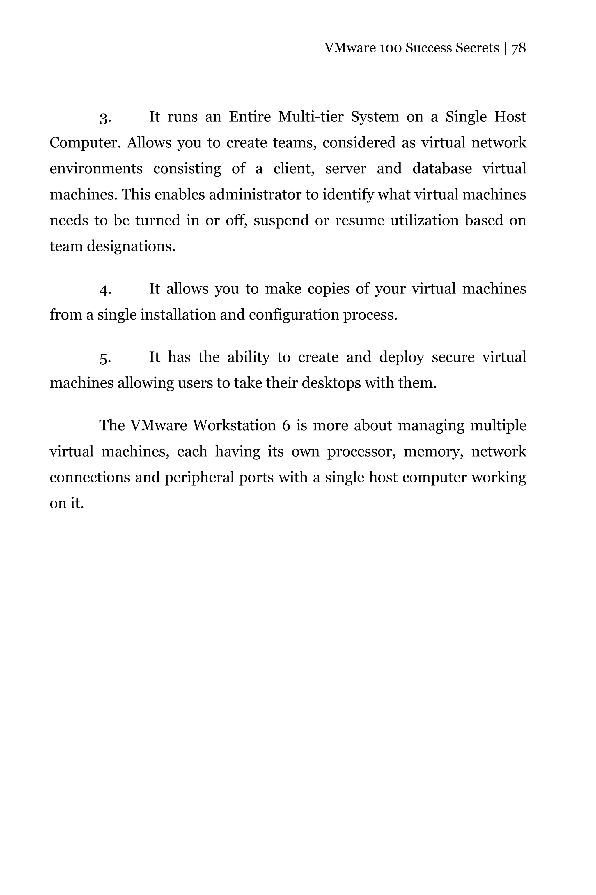 VMware 100 Success Secrets | 78




         3.    It runs an Entire Multi-tier System on a Single Host
Computer. Allows you to create teams, considered as virtual network
environments consisting of a client, server and database virtual
machines. This enables administrator to identify what virtual machines
needs to be turned in or off, suspend or resume utilization based on
team designations.

         4.    It allows you to make copies of your virtual machines
from a single installation and configuration process.

         5.    It has the ability to create and deploy secure virtual
machines allowing users to take their desktops with them.

         The VMware Workstation 6 is more about managing multiple
virtual machines, each having its own processor, memory, network
connections and peripheral ports with a single host computer working
on it.
 