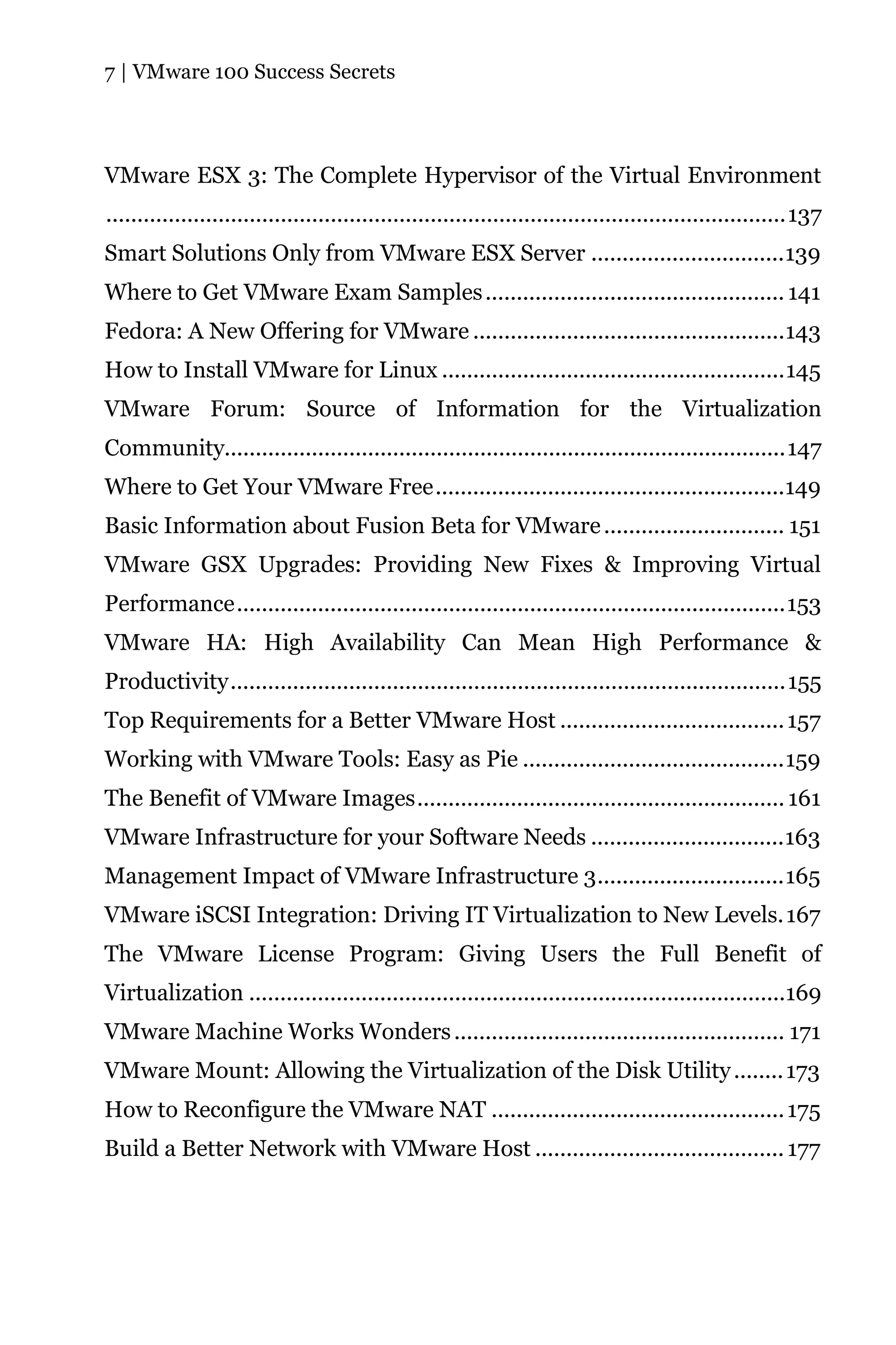 7 | VMware 100 Success Secrets




VMware ESX 3: The Complete Hypervisor of the Virtual Environment
.............................................................................................................137
Smart Solutions Only from VMware ESX Server ...............................139
Where to Get VMware Exam Samples ................................................ 141
Fedora: A New Offering for VMware ..................................................143
How to Install VMware for Linux .......................................................145
VMware Forum: Source of Information for the Virtualization
Community..........................................................................................147
Where to Get Your VMware Free........................................................149
Basic Information about Fusion Beta for VMware ............................. 151
VMware GSX Upgrades: Providing New Fixes & Improving Virtual
Performance........................................................................................153
VMware HA: High Availability Can Mean High Performance &
Productivity.........................................................................................155
Top Requirements for a Better VMware Host .................................... 157
Working with VMware Tools: Easy as Pie ..........................................159
The Benefit of VMware Images........................................................... 161
VMware Infrastructure for your Software Needs ...............................163
Management Impact of VMware Infrastructure 3..............................165
VMware iSCSI Integration: Driving IT Virtualization to New Levels. 167
The VMware License Program: Giving Users the Full Benefit of
Virtualization ......................................................................................169
VMware Machine Works Wonders ..................................................... 171
VMware Mount: Allowing the Virtualization of the Disk Utility ........ 173
How to Reconfigure the VMware NAT ............................................... 175
Build a Better Network with VMware Host ........................................ 177
 