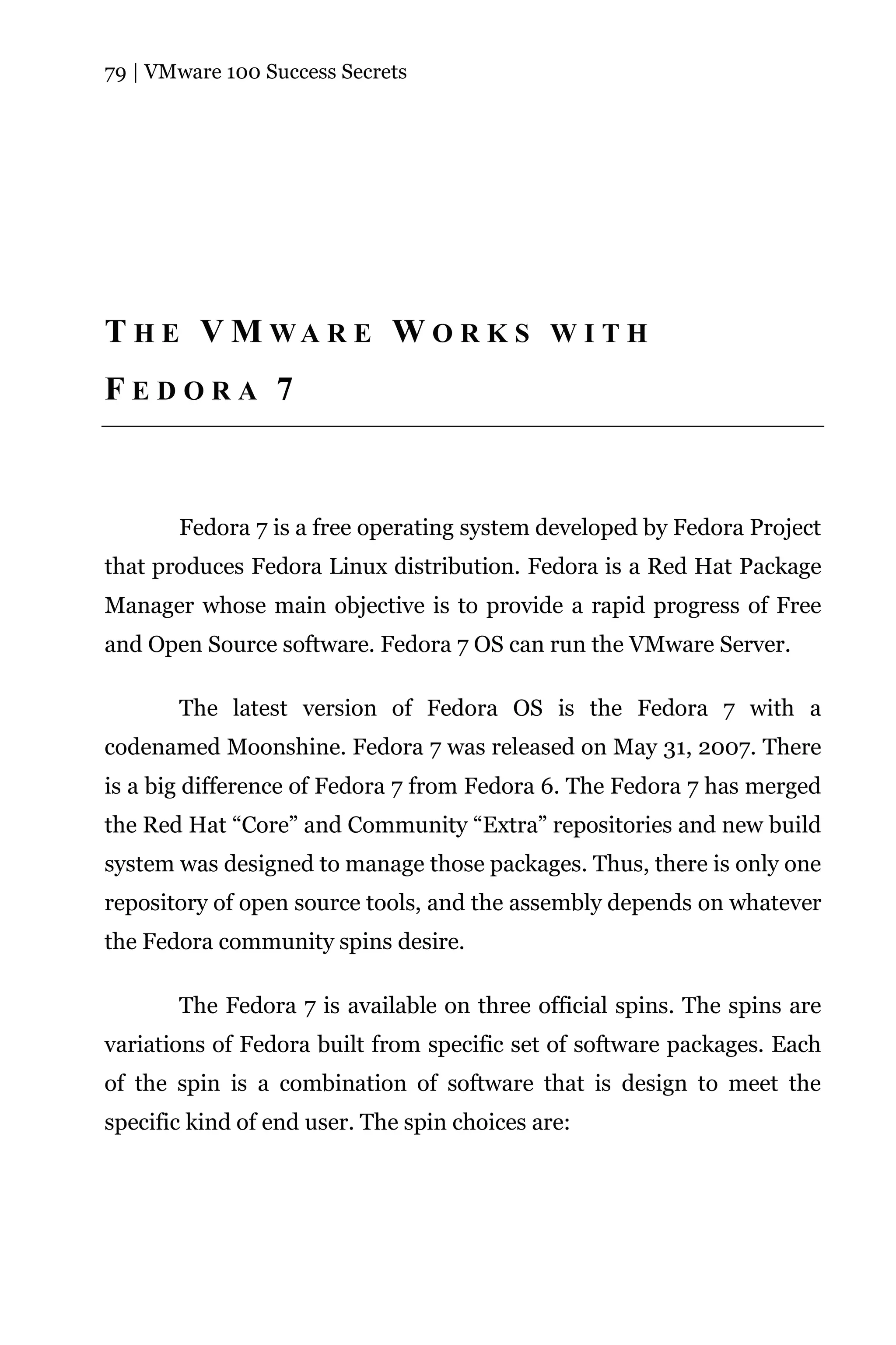 79 | VMware 100 Success Secrets




T H E V M WA R E W O R K S W I T H
FEDORA 7



       Fedora 7 is a free operating system developed by Fedora Project
that produces Fedora Linux distribution. Fedora is a Red Hat Package
Manager whose main objective is to provide a rapid progress of Free
and Open Source software. Fedora 7 OS can run the VMware Server.

       The latest version of Fedora OS is the Fedora 7 with a
codenamed Moonshine. Fedora 7 was released on May 31, 2007. There
is a big difference of Fedora 7 from Fedora 6. The Fedora 7 has merged
the Red Hat “Core” and Community “Extra” repositories and new build
system was designed to manage those packages. Thus, there is only one
repository of open source tools, and the assembly depends on whatever
the Fedora community spins desire.

       The Fedora 7 is available on three official spins. The spins are
variations of Fedora built from specific set of software packages. Each
of the spin is a combination of software that is design to meet the
specific kind of end user. The spin choices are:
 