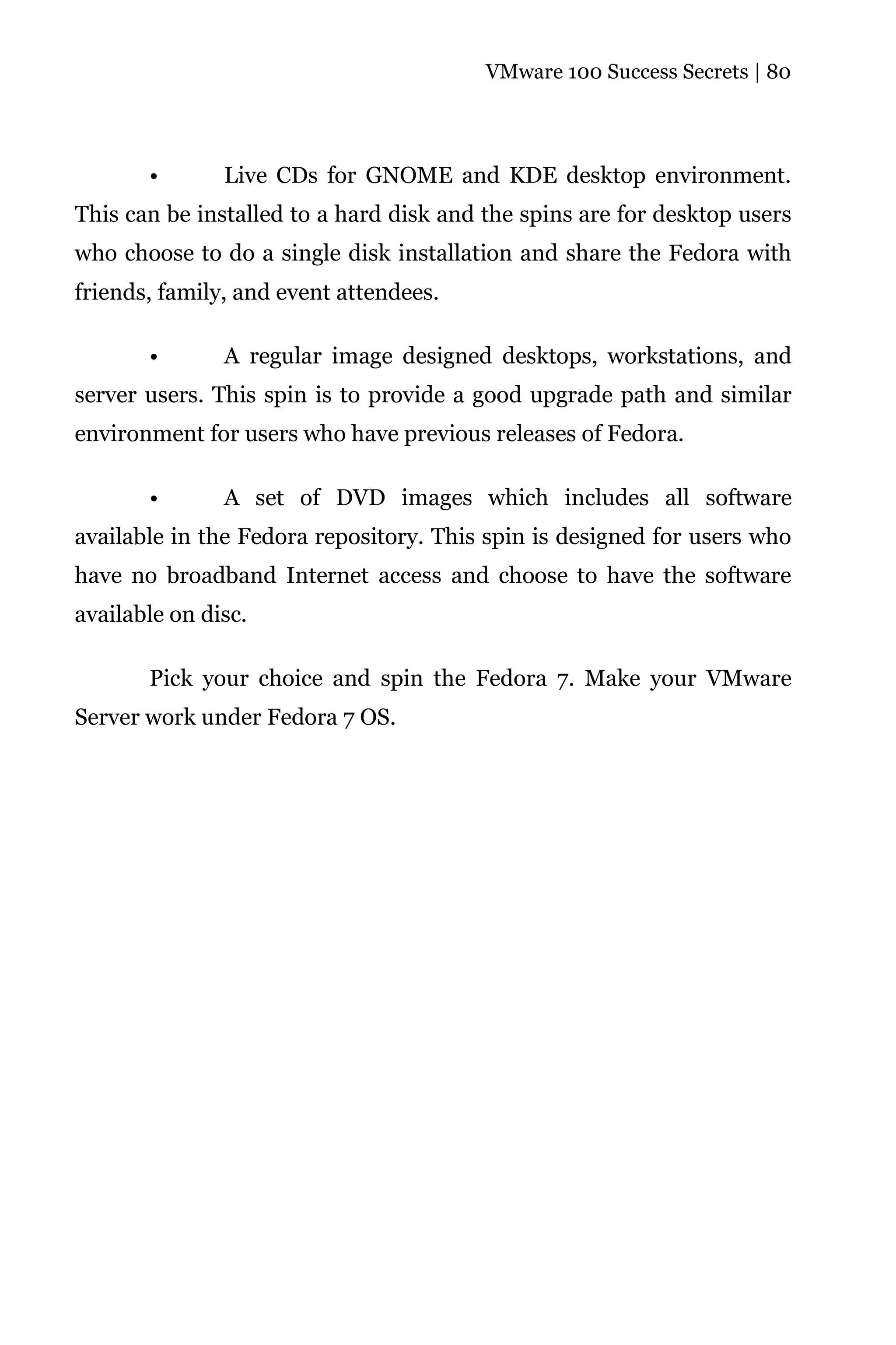 VMware 100 Success Secrets | 80




       •       Live CDs for GNOME and KDE desktop environment.
This can be installed to a hard disk and the spins are for desktop users
who choose to do a single disk installation and share the Fedora with
friends, family, and event attendees.

       •       A regular image designed desktops, workstations, and
server users. This spin is to provide a good upgrade path and similar
environment for users who have previous releases of Fedora.

       •       A set of DVD images which includes all software
available in the Fedora repository. This spin is designed for users who
have no broadband Internet access and choose to have the software
available on disc.

       Pick your choice and spin the Fedora 7. Make your VMware
Server work under Fedora 7 OS.
 