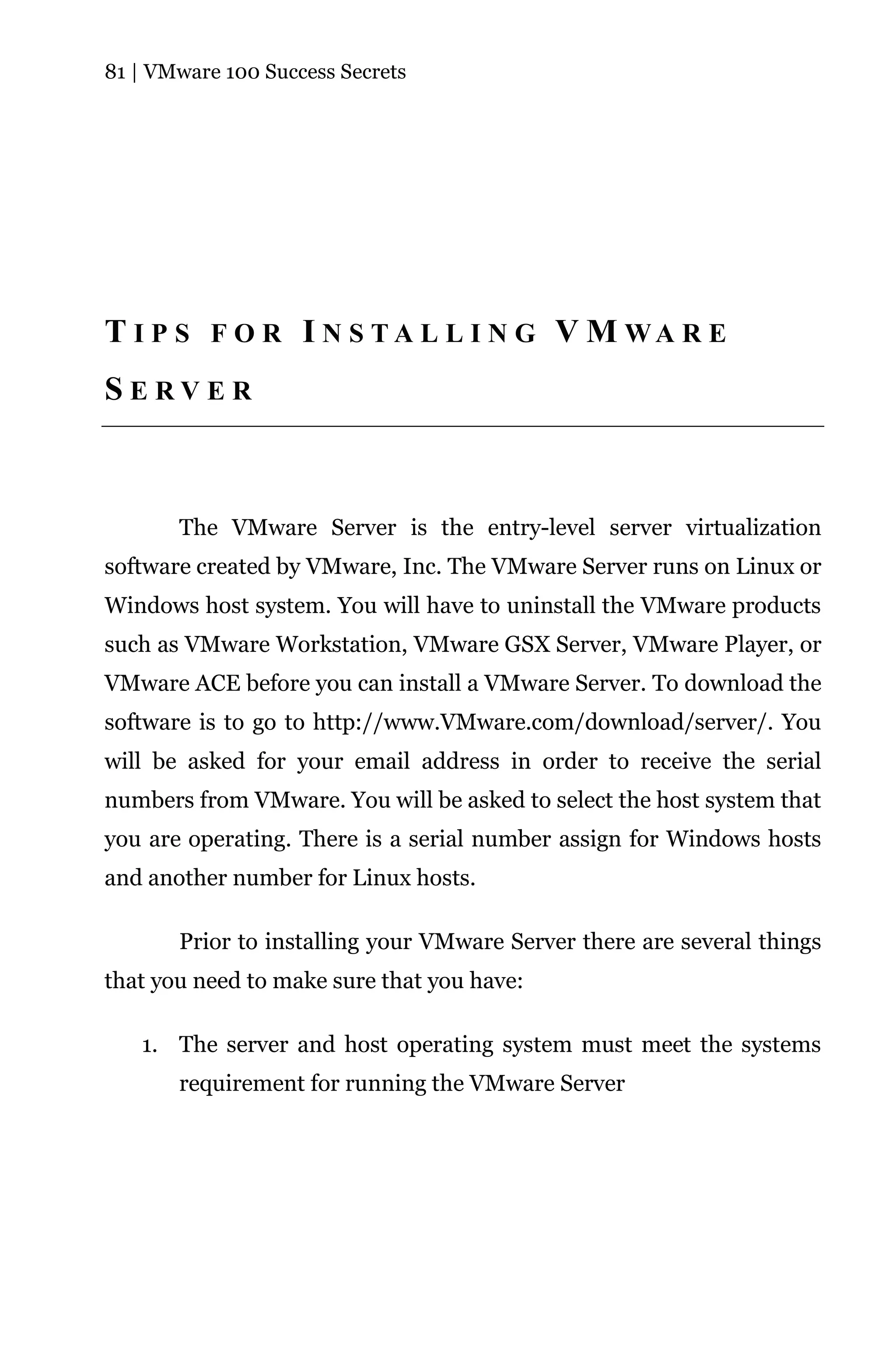 81 | VMware 100 Success Secrets




T I P S F O R I N S T A L L I N G V M WA R E
SERVER



       The VMware Server is the entry-level server virtualization
software created by VMware, Inc. The VMware Server runs on Linux or
Windows host system. You will have to uninstall the VMware products
such as VMware Workstation, VMware GSX Server, VMware Player, or
VMware ACE before you can install a VMware Server. To download the
software is to go to http://www.VMware.com/download/server/. You
will be asked for your email address in order to receive the serial
numbers from VMware. You will be asked to select the host system that
you are operating. There is a serial number assign for Windows hosts
and another number for Linux hosts.

       Prior to installing your VMware Server there are several things
that you need to make sure that you have:

   1. The server and host operating system must meet the systems
       requirement for running the VMware Server
 
