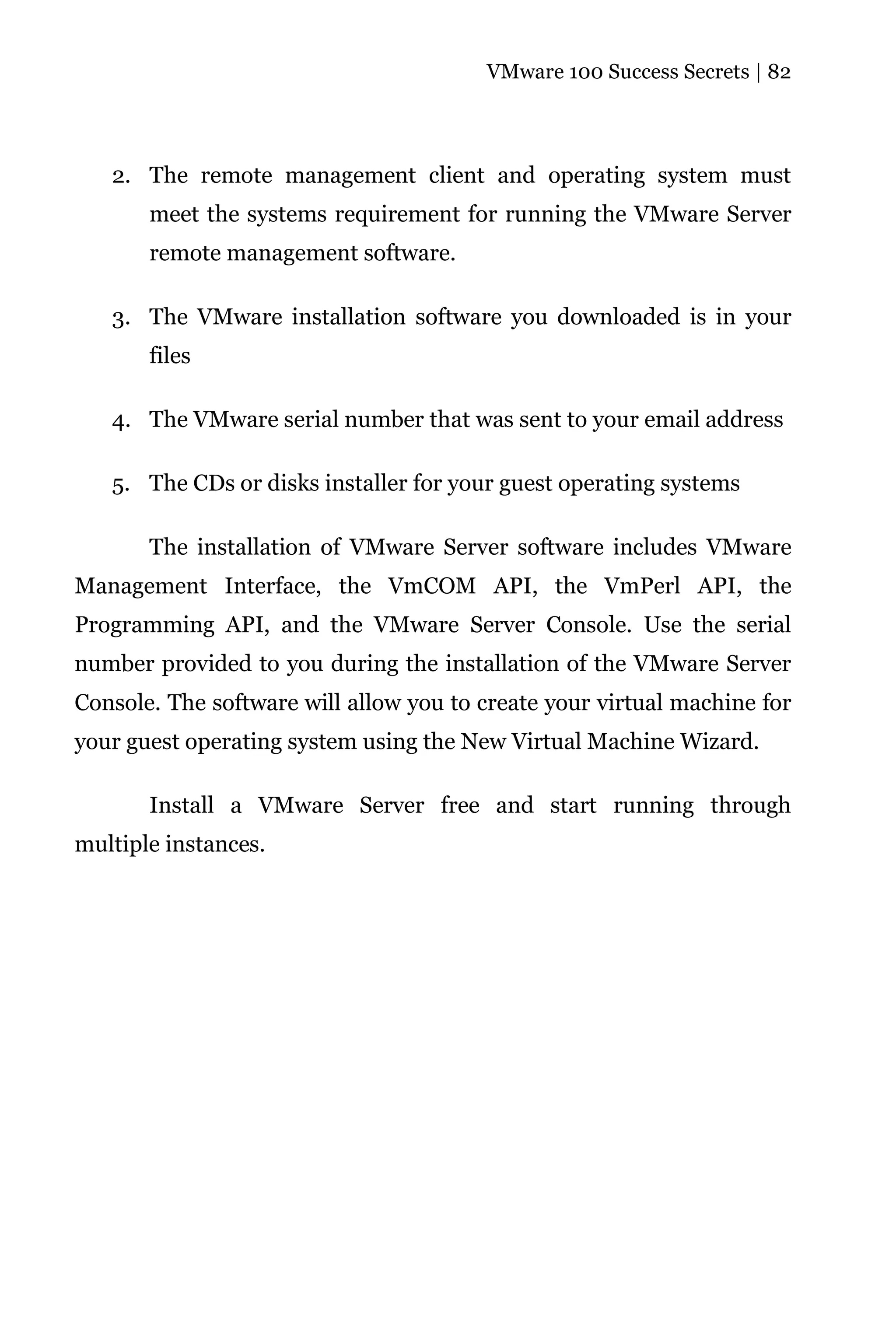 VMware 100 Success Secrets | 82




   2. The remote management client and operating system must
       meet the systems requirement for running the VMware Server
       remote management software.

   3. The VMware installation software you downloaded is in your
       files

   4. The VMware serial number that was sent to your email address

   5. The CDs or disks installer for your guest operating systems

       The installation of VMware Server software includes VMware
Management Interface, the VmCOM API, the VmPerl API, the
Programming API, and the VMware Server Console. Use the serial
number provided to you during the installation of the VMware Server
Console. The software will allow you to create your virtual machine for
your guest operating system using the New Virtual Machine Wizard.

       Install a VMware Server free and start running through
multiple instances.
 