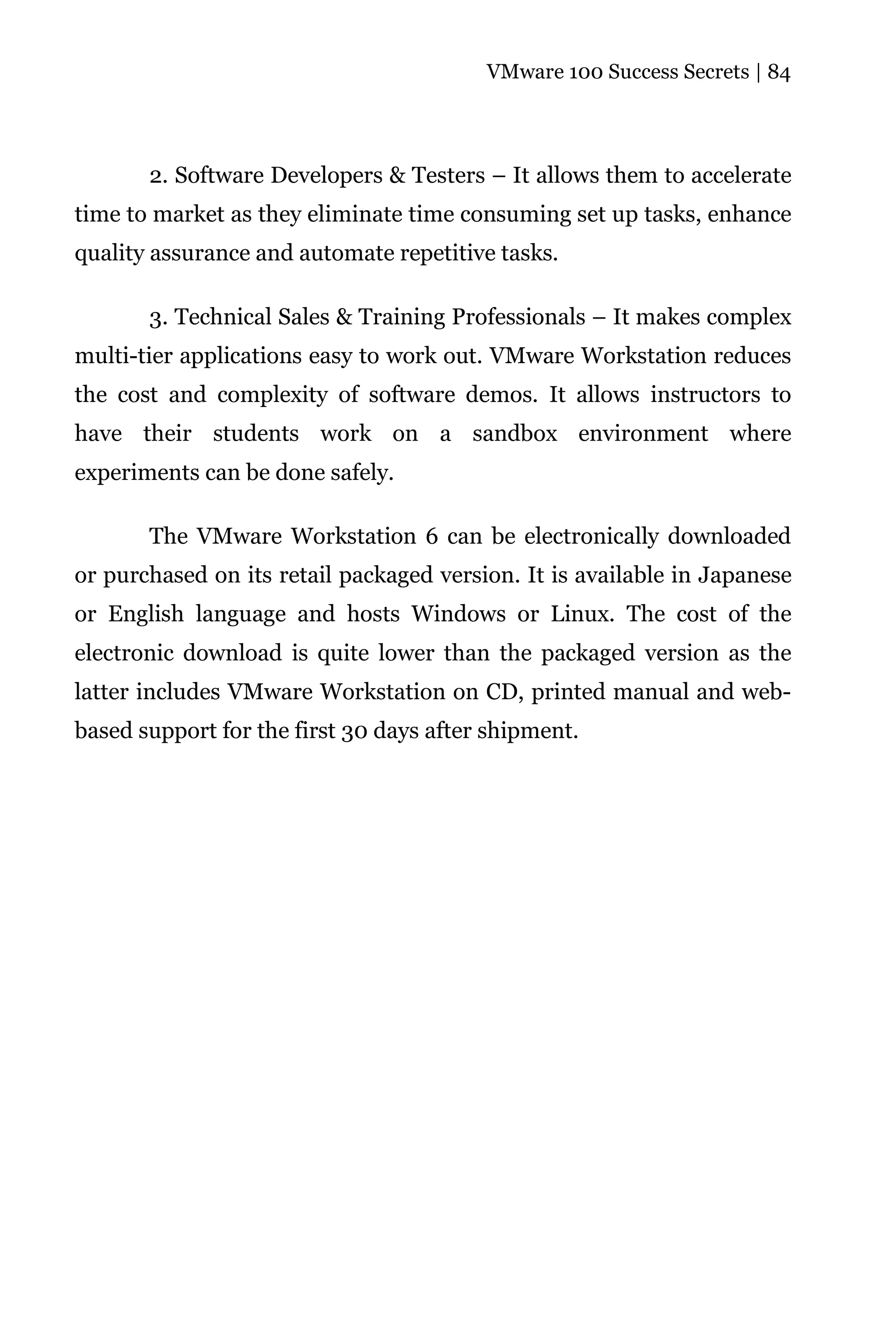 VMware 100 Success Secrets | 84




       2. Software Developers & Testers – It allows them to accelerate
time to market as they eliminate time consuming set up tasks, enhance
quality assurance and automate repetitive tasks.

       3. Technical Sales & Training Professionals – It makes complex
multi-tier applications easy to work out. VMware Workstation reduces
the cost and complexity of software demos. It allows instructors to
have their students work on a sandbox environment where
experiments can be done safely.

       The VMware Workstation 6 can be electronically downloaded
or purchased on its retail packaged version. It is available in Japanese
or English language and hosts Windows or Linux. The cost of the
electronic download is quite lower than the packaged version as the
latter includes VMware Workstation on CD, printed manual and web-
based support for the first 30 days after shipment.
 